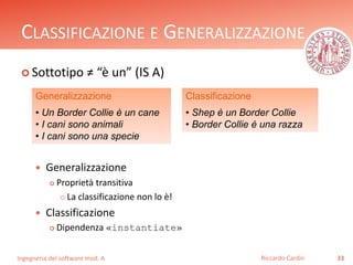 CLASSIFICAZIONE E GENERALIZZAZIONE 
 Sottotipo ≠ “è un” (IS A) 
 Generalizzazione 
 Proprietà transitiva 
 La classificazione non lo è! 
 Classificazione 
 Dipendenza «instantiate» 
Ingegneria del software mod. A 
Classificazione 
• Shep è un Border Collie 
• Border Collie è una razza 
Riccardo Cardin 33 
Generalizzazione 
• Un Border Collie è un cane 
• I cani sono animali 
• I cani sono una specie 
 