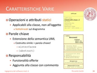 CARATTERISTICHE VARIE 
 Operazioni e attributi statici 
 Applicabili alla classe, non all’oggetto 
 Sottolineati sul diagramma 
 Parole chiave 
 Estensione della semantica UML 
 Costrutto simile + parola chiave! 
 «interface» 
 {abstract} 
 Responsabilità 
 Funzionalità offerte 
 Aggiunta alla classe con commento 
Ingegneria del software mod. A 
Riccardo Cardin 34 
 