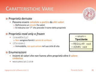 CARATTERISTICHE VARIE 
 Proprietà derivate 
 Possono essere calcolate a partire da altri valori 
 Definiscono un vincolo fra valori 
 Si indicano con “/” che precede il nome della proprietà 
 Proprietà read only e frozen 
 {readOnly} 
 Non vengono forniti i servizi di scrittura 
 {frozen} 
 Immutabile, non può variare nel suo ciclo di vita 
 Enumerazioni 
 Insiemi di valori che non hanno altre proprietà oltre il valore 
simbolico 
 «enumeration» 
Ingegneria del software mod. A 
Riccardo Cardin 35 
 
