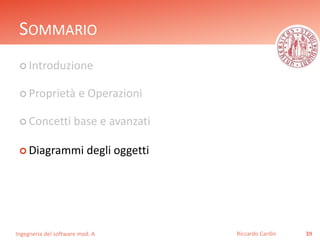 SOMMARIO 
 Introduzione 
 Proprietà e Operazioni 
 Concetti base e avanzati 
 Diagrammi degli oggetti 
Ingegneria del software mod. A 
Riccardo Cardin 39 
 