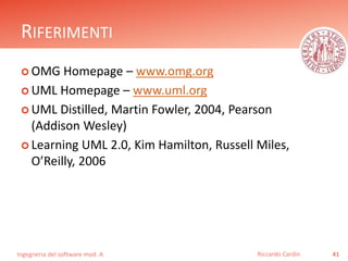 RIFERIMENTI 
OMG Homepage – www.omg.org 
 UML Homepage – www.uml.org 
 UML Distilled, Martin Fowler, 2004, Pearson 
(Addison Wesley) 
 Learning UML 2.0, Kim Hamilton, Russell Miles, 
O’Reilly, 2006 
Ingegneria del software mod. A 
Riccardo Cardin 41 
