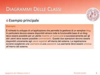 DIAGRAMMI DELLE CLASSI 
 Esempio principale 
Ingegneria del software mod. A 
Riccardo Cardin 8 
Esempio 
È richiesto lo sviluppo di un’applicazione che permetta la gestione di un semplice blog. 
In particolare devono essere disponibili almeno tutte le funzionalità base di un blog: 
deve essere possibile per un utente inserire un nuovo post e successivamente per gli 
altri utenti deve essere possibile commentarlo. Queste due operazioni devono essere 
disponibili unicamente agli utenti registrati all’interno del sistema. La registrazione 
avviene scegliendo una username e una password. La username deve essere univoca 
all’interno del sistema. 
 