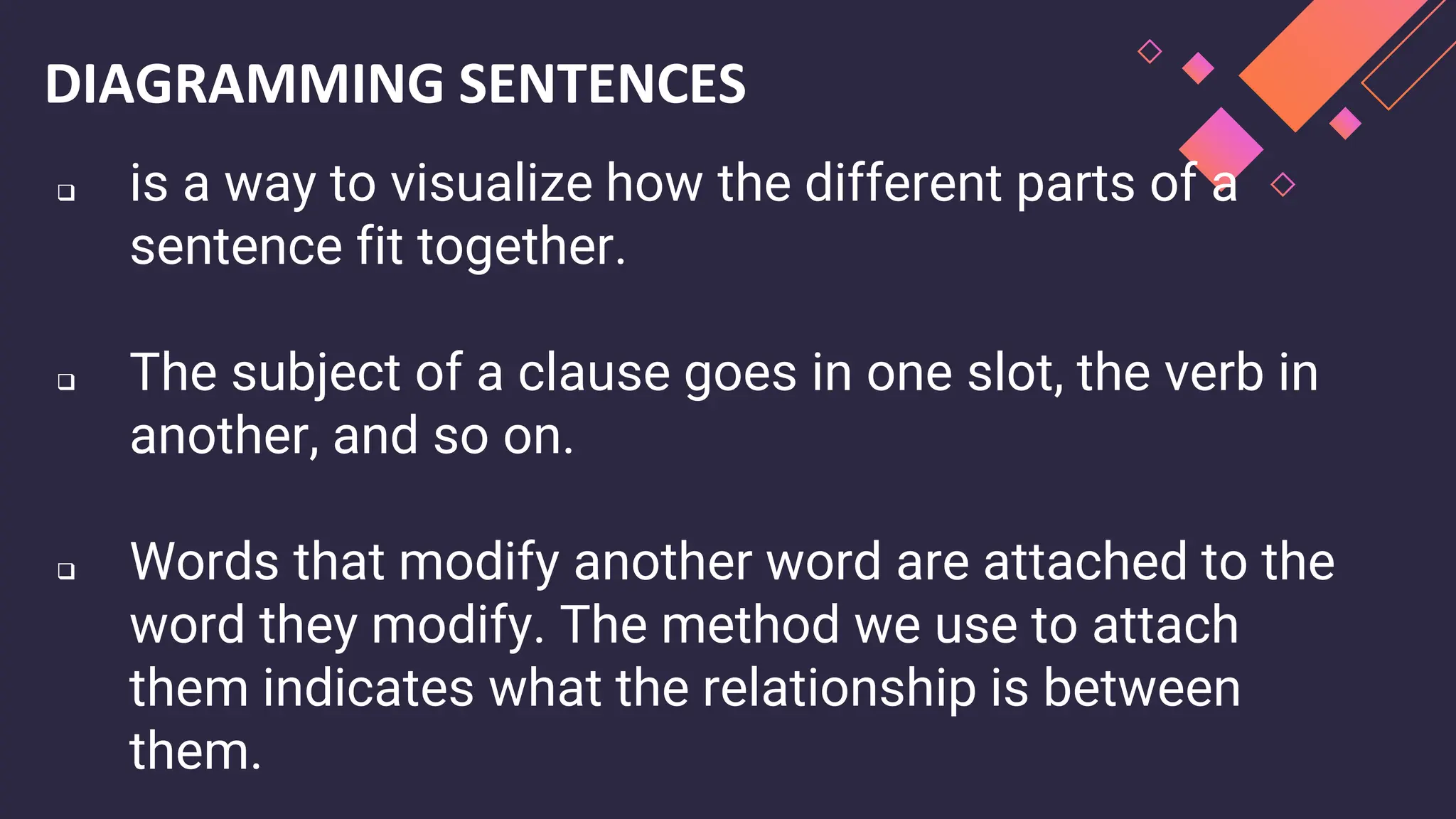 DIAGRAMMING SENTENCES
❑ is a way to visualize how the different parts of a
sentence fit together.
❑ The subject of a clause goes in one slot, the verb in
another, and so on.
❑ Words that modify another word are attached to the
word they modify. The method we use to attach
them indicates what the relationship is between
them.
 