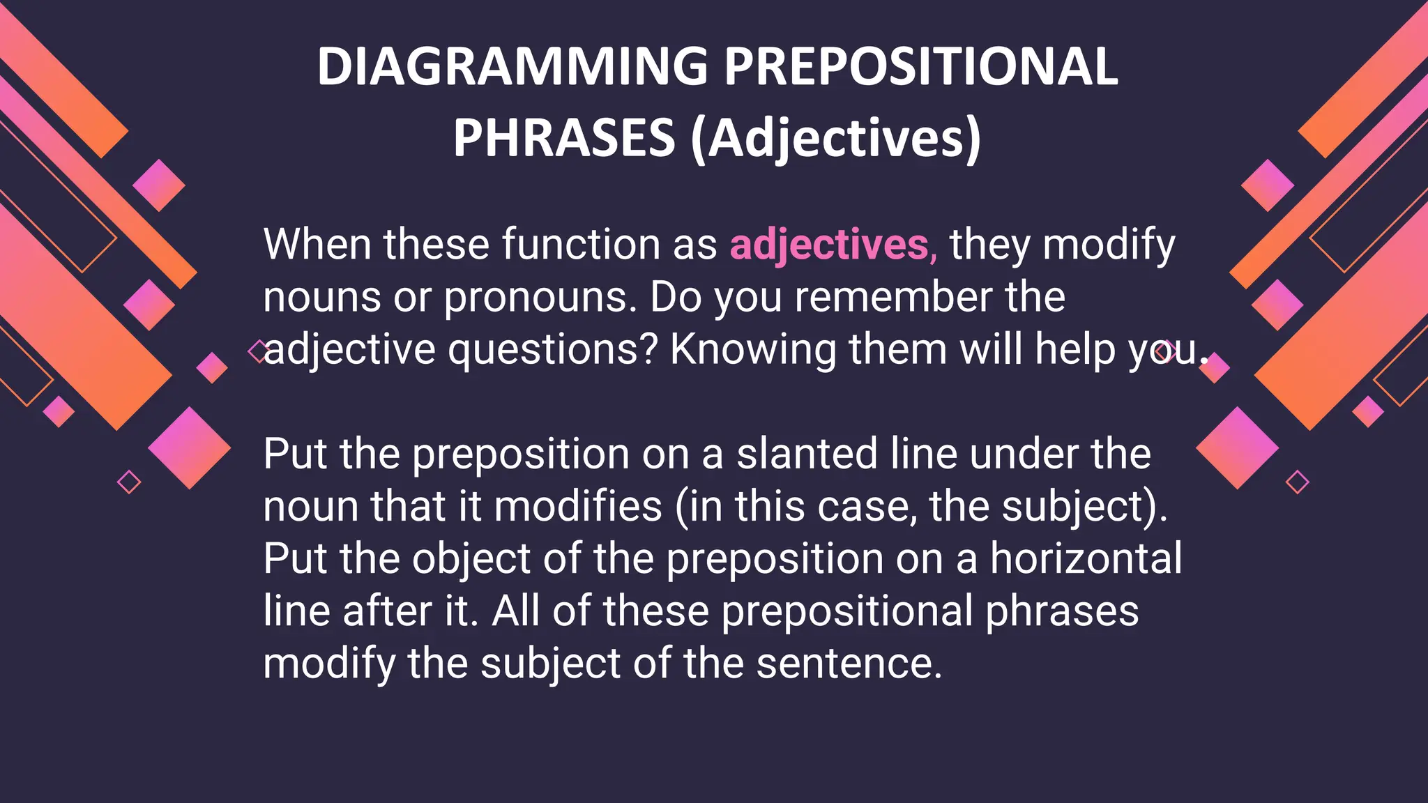 DIAGRAMMING PREPOSITIONAL
PHRASES (Adjectives)
When these function as adjectives, they modify
nouns or pronouns. Do you remember the
adjective questions? Knowing them will help you.
Put the preposition on a slanted line under the
noun that it modifies (in this case, the subject).
Put the object of the preposition on a horizontal
line after it. All of these prepositional phrases
modify the subject of the sentence.
 