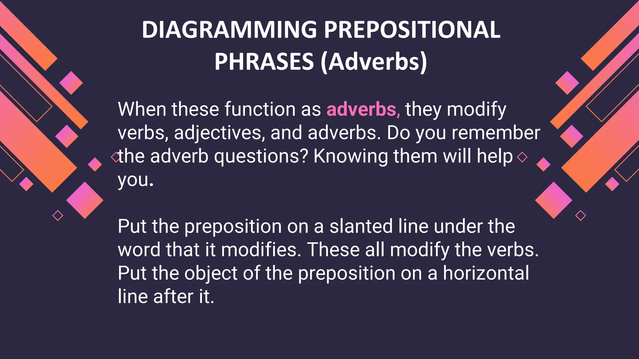 DIAGRAMMING PREPOSITIONAL
PHRASES (Adverbs)
When these function as adverbs, they modify
verbs, adjectives, and adverbs. Do you remember
the adverb questions? Knowing them will help
you.
Put the preposition on a slanted line under the
word that it modifies. These all modify the verbs.
Put the object of the preposition on a horizontal
line after it.
 