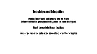 Teaching and EducationTraditionally (and generally) One-to-Many(with occasional group learning, peer-to-peer dialogue)Work through in linear fashion:nursery – infants – primary – secondary – further – higher
