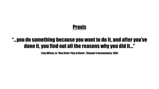 Praxis “…you do something because you want to do it, and after you’ve done it, you find out all the reasons why you did it…”Tony Wilson, in “New Order: Play at Home”, Channel 4 documentary, 1984