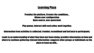 Learning PlazaProvides the platform. Creates the conditions…Allows user configuration.Open source, user generated.Play games, interact with each other, work together.Information from activities is collected, trended, recombined and fed back to participants.Leads to an understanding of what they have just been doing; provides information on how and where to continue gathering relevant information; suggests other groups or individuals on the plaza to team up with…