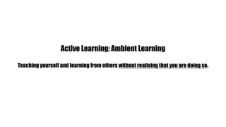 Active Learning: Ambient LearningTeaching yourself and learning from others without realising that you are doing so.