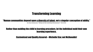 Transforming Learning“Human communities depend upon a diversity of talent, not a singular conception of ability.”Sir Ken Robinson, “Bring on the Learning Revolution!” TED 2010Rather than molding the child to learning procedure, let the individual mold their own learning experience.Customised and Quality Assured – Michelin Star, not McDonalds!