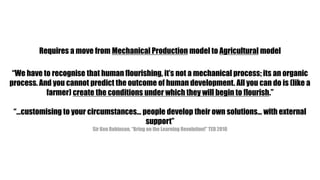 Requires a move from Mechanical Production model to Agricultural model“We have to recognise that human flourishing, it’s not a mechanical process; its an organic process. And you cannot predict the outcome of human development. All you can do is (like a farmer) create the conditions under which they will begin to flourish.”“…customising to your circumstances… people develop their own solutions… with external support”Sir Ken Robinson, “Bring on the Learning Revolution!” TED 2010