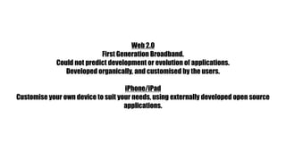 Web 2.0First Generation Broadband.Could not predict development or evolution of applications.Developed organically, and customised by the users.iPhone/iPadCustomise your own device to suit your needs, using externally developed open source applications.
