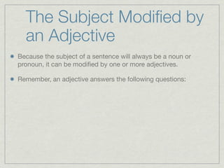 The Subject Modiﬁed by
  an Adjective
Because the subject of a sentence will always be a noun or
pronoun, it can be modiﬁed by one or more adjectives.

Remember, an adjective answers the following questions:
 
