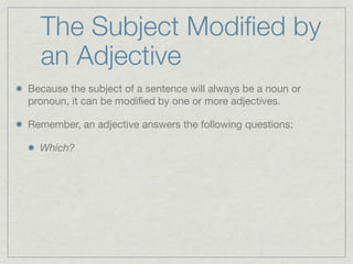The Subject Modiﬁed by
  an Adjective
Because the subject of a sentence will always be a noun or
pronoun, it can be modiﬁed by one or more adjectives.

Remember, an adjective answers the following questions:

  Which?
 