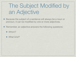 The Subject Modiﬁed by
  an Adjective
Because the subject of a sentence will always be a noun or
pronoun, it can be modiﬁed by one or more adjectives.

Remember, an adjective answers the following questions:

  Which?

  What kind?
 