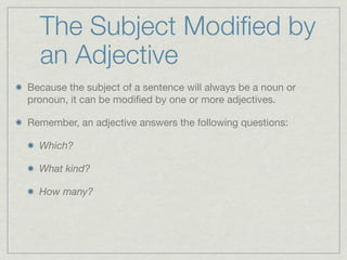 The Subject Modiﬁed by
  an Adjective
Because the subject of a sentence will always be a noun or
pronoun, it can be modiﬁed by one or more adjectives.

Remember, an adjective answers the following questions:

  Which?

  What kind?

  How many?
 