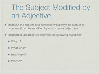 The Subject Modiﬁed by
  an Adjective
Because the subject of a sentence will always be a noun or
pronoun, it can be modiﬁed by one or more adjectives.

Remember, an adjective answers the following questions:

  Which?

  What kind?

  How many?

  Whose?
 