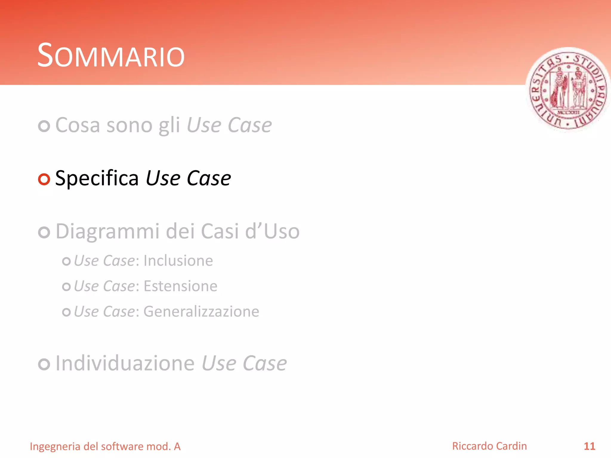 SOMMARIO 
 Cosa sono gli Use Case 
 Specifica Use Case 
 Diagrammi dei Casi d’Uso 
Use Case: Inclusione 
Use Case: Estensione 
Use Case: Generalizzazione 
 Individuazione Use Case 
Ingegneria del software mod. A 
Riccardo Cardin 11 
 