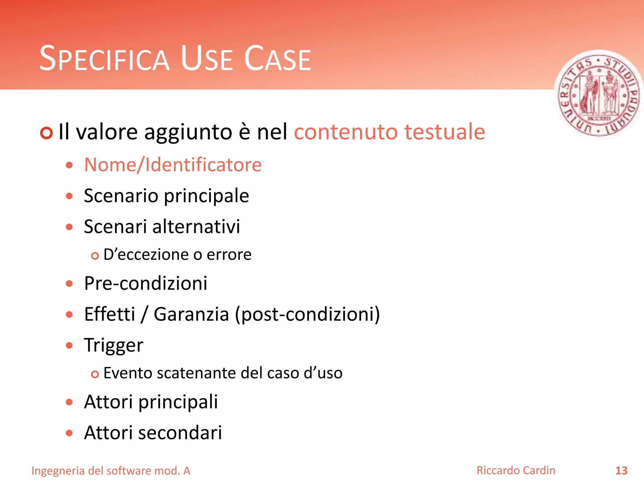SPECIFICA USE CASE 
 Il valore aggiunto è nel contenuto testuale 
 Nome/Identificatore 
 Scenario principale 
 Scenari alternativi 
 D’eccezione o errore 
 Pre-condizioni 
 Effetti / Garanzia (post-condizioni) 
 Trigger 
 Evento scatenante del caso d’uso 
 Attori principali 
 Attori secondari 
Ingegneria del software mod. A 
Riccardo Cardin 13 
 