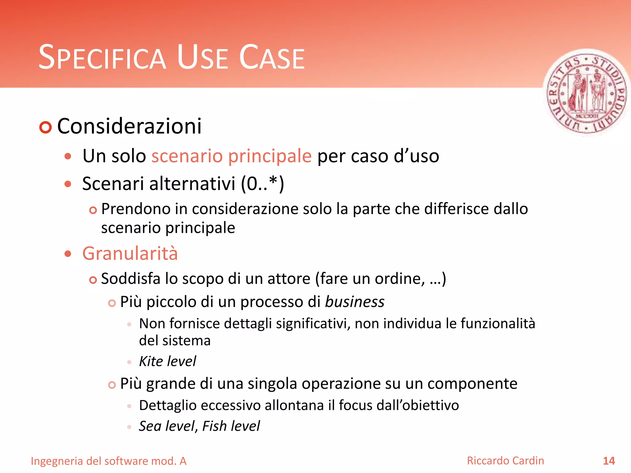 SPECIFICA USE CASE 
 Considerazioni 
 Un solo scenario principale per caso d’uso 
 Scenari alternativi (0..*) 
 Prendono in considerazione solo la parte che differisce dallo 
scenario principale 
 Granularità 
 Soddisfa lo scopo di un attore (fare un ordine, …) 
 Più piccolo di un processo di business 
 Non fornisce dettagli significativi, non individua le funzionalità 
del sistema 
 Kite level 
 Più grande di una singola operazione su un componente 
 Dettaglio eccessivo allontana il focus dall’obiettivo 
 Sea level, Fish level 
Ingegneria del software mod. A 
Riccardo Cardin 14 
 