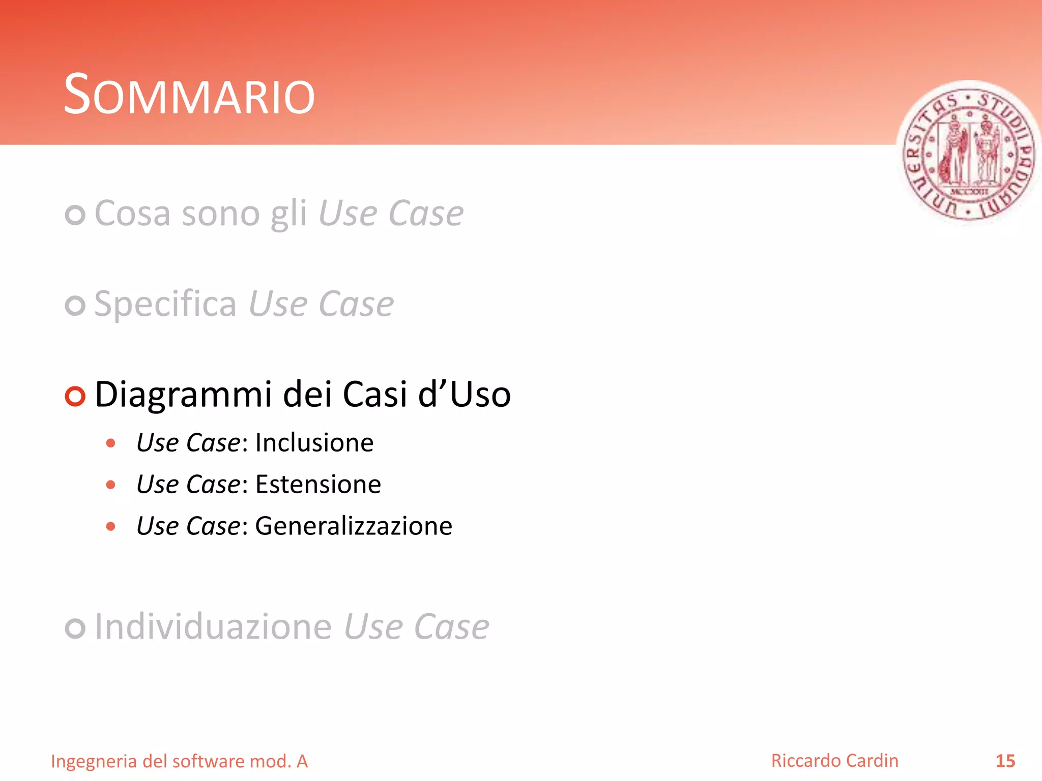 SOMMARIO 
 Cosa sono gli Use Case 
 Specifica Use Case 
 Diagrammi dei Casi d’Uso 
 Use Case: Inclusione 
 Use Case: Estensione 
 Use Case: Generalizzazione 
 Individuazione Use Case 
Ingegneria del software mod. A 
Riccardo Cardin 15 
 