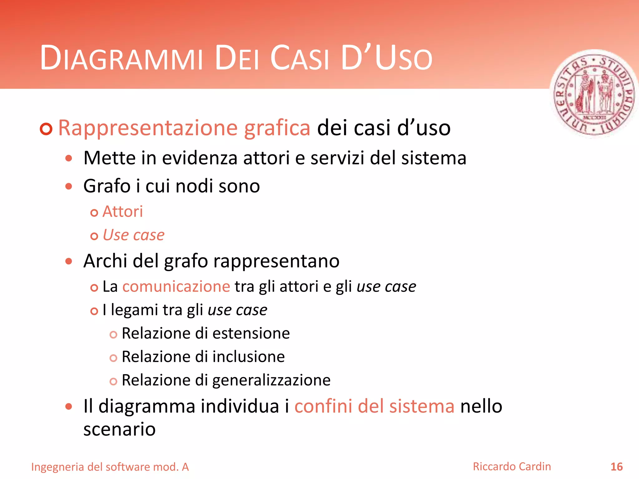 DIAGRAMMI DEI CASI D’USO 
 Rappresentazione grafica dei casi d’uso 
 Mette in evidenza attori e servizi del sistema 
 Grafo i cui nodi sono 
 Attori 
 Use case 
 Archi del grafo rappresentano 
 La comunicazione tra gli attori e gli use case 
 I legami tra gli use case 
 Relazione di estensione 
 Relazione di inclusione 
 Relazione di generalizzazione 
 Il diagramma individua i confini del sistema nello 
scenario 
Ingegneria del software mod. A 
Riccardo Cardin 16 
 