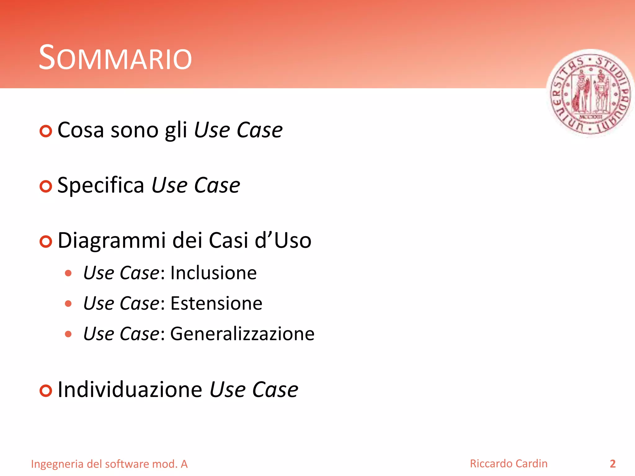 SOMMARIO 
 Cosa sono gli Use Case 
 Specifica Use Case 
 Diagrammi dei Casi d’Uso 
 Use Case: Inclusione 
 Use Case: Estensione 
 Use Case: Generalizzazione 
 Individuazione Use Case 
Ingegneria del software mod. A 
Riccardo Cardin 2 
 
