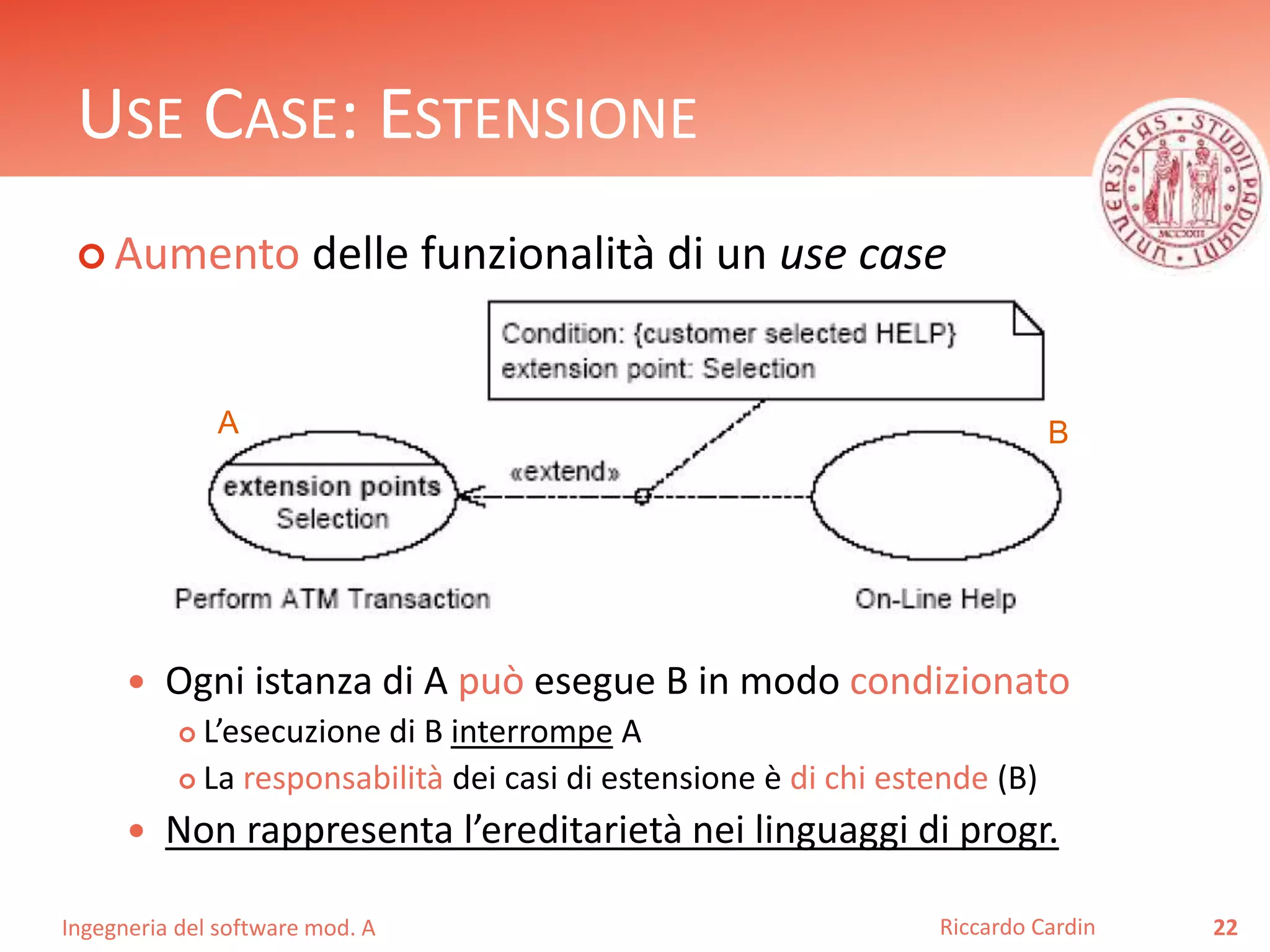 USE CASE: ESTENSIONE 
 Aumento delle funzionalità di un use case 
A B 
 Ogni istanza di A può esegue B in modo condizionato 
 L’esecuzione di B interrompe A 
 La responsabilità dei casi di estensione è di chi estende (B) 
 Non rappresenta l’ereditarietà nei linguaggi di progr. 
Ingegneria del software mod. A 
Riccardo Cardin 22 
 