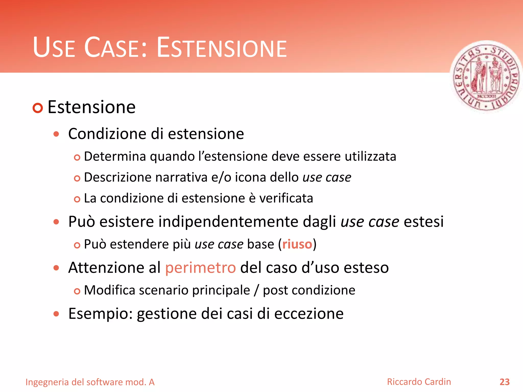 USE CASE: ESTENSIONE 
 Estensione 
 Condizione di estensione 
 Determina quando l’estensione deve essere utilizzata 
 Descrizione narrativa e/o icona dello use case 
 La condizione di estensione è verificata 
 Può esistere indipendentemente dagli use case estesi 
 Può estendere più use case base (riuso) 
 Attenzione al perimetro del caso d’uso esteso 
 Modifica scenario principale / post condizione 
 Esempio: gestione dei casi di eccezione 
Ingegneria del software mod. A 
Riccardo Cardin 23 
 