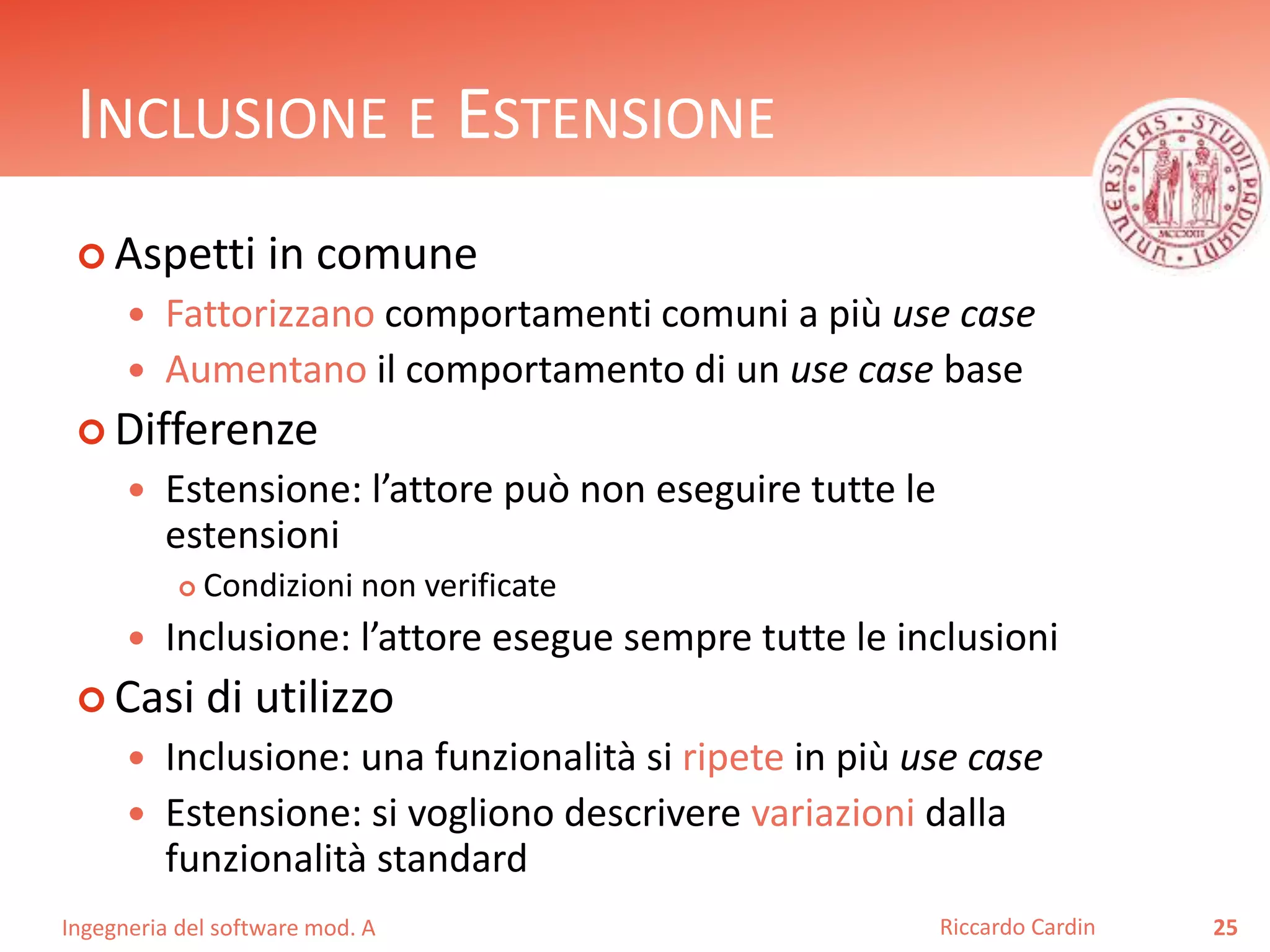 INCLUSIONE E ESTENSIONE 
 Aspetti in comune 
 Fattorizzano comportamenti comuni a più use case 
 Aumentano il comportamento di un use case base 
 Differenze 
 Estensione: l’attore può non eseguire tutte le 
estensioni 
 Condizioni non verificate 
 Inclusione: l’attore esegue sempre tutte le inclusioni 
 Casi di utilizzo 
 Inclusione: una funzionalità si ripete in più use case 
 Estensione: si vogliono descrivere variazioni dalla 
funzionalità standard 
Ingegneria del software mod. A 
Riccardo Cardin 25 
 