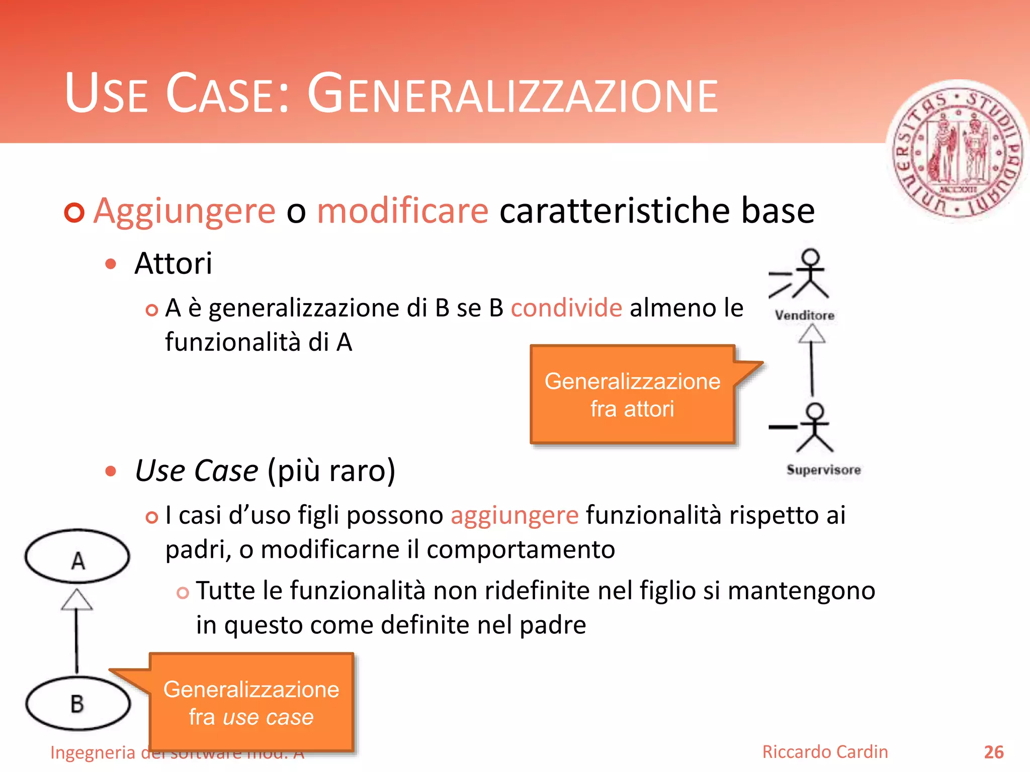 USE CASE: GENERALIZZAZIONE 
 Aggiungere o modificare caratteristiche base 
 Attori 
 A è generalizzazione di B se B condivide almeno le 
funzionalità di A 
 Use Case (più raro) 
 I casi d’uso figli possono aggiungere funzionalità rispetto ai 
padri, o modificarne il comportamento 
 Tutte le funzionalità non ridefinite nel figlio si mantengono 
in questo come definite nel padre 
Ingegneria del software mod. A 
Riccardo Cardin 26 
Generalizzazione 
fra use case 
Generalizzazione 
fra attori 
 