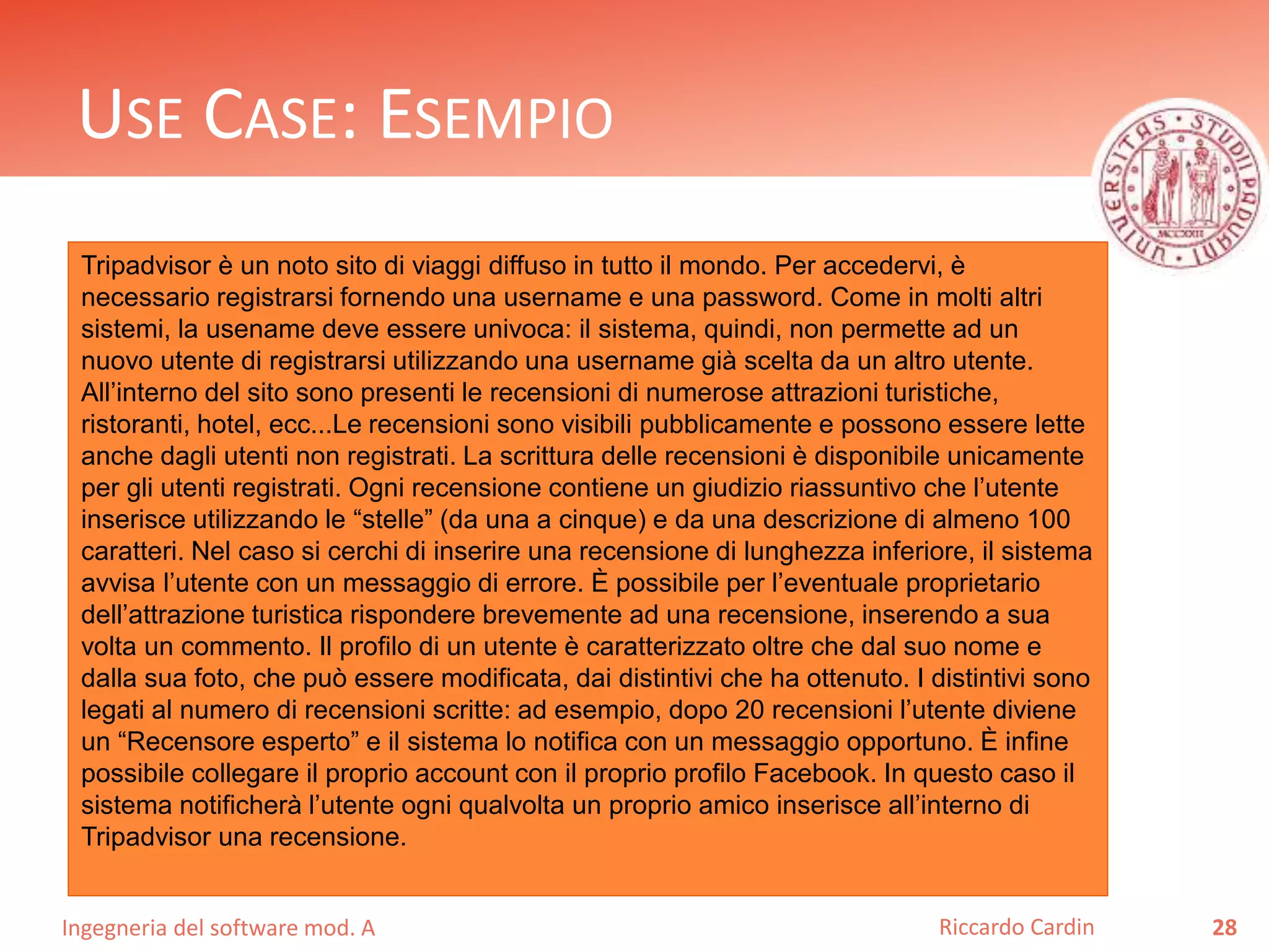 USE CASE: ESEMPIO 
Tripadvisor è un noto sito di viaggi diffuso in tutto il mondo. Per accedervi, è 
necessario registrarsi fornendo una username e una password. Come in molti altri 
sistemi, la usename deve essere univoca: il sistema, quindi, non permette ad un 
nuovo utente di registrarsi utilizzando una username già scelta da un altro utente. 
All’interno del sito sono presenti le recensioni di numerose attrazioni turistiche, 
ristoranti, hotel, ecc...Le recensioni sono visibili pubblicamente e possono essere lette 
anche dagli utenti non registrati. La scrittura delle recensioni è disponibile unicamente 
per gli utenti registrati. Ogni recensione contiene un giudizio riassuntivo che l’utente 
inserisce utilizzando le “stelle” (da una a cinque) e da una descrizione di almeno 100 
caratteri. Nel caso si cerchi di inserire una recensione di lunghezza inferiore, il sistema 
avvisa l’utente con un messaggio di errore. È possibile per l’eventuale proprietario 
dell’attrazione turistica rispondere brevemente ad una recensione, inserendo a sua 
volta un commento. Il profilo di un utente è caratterizzato oltre che dal suo nome e 
dalla sua foto, che può essere modificata, dai distintivi che ha ottenuto. I distintivi sono 
legati al numero di recensioni scritte: ad esempio, dopo 20 recensioni l’utente diviene 
un “Recensore esperto” e il sistema lo notifica con un messaggio opportuno. È infine 
possibile collegare il proprio account con il proprio profilo Facebook. In questo caso il 
sistema notificherà l’utente ogni qualvolta un proprio amico inserisce all’interno di 
Tripadvisor una recensione. 
Ingegneria del software mod. A 
Riccardo Cardin 28 
 