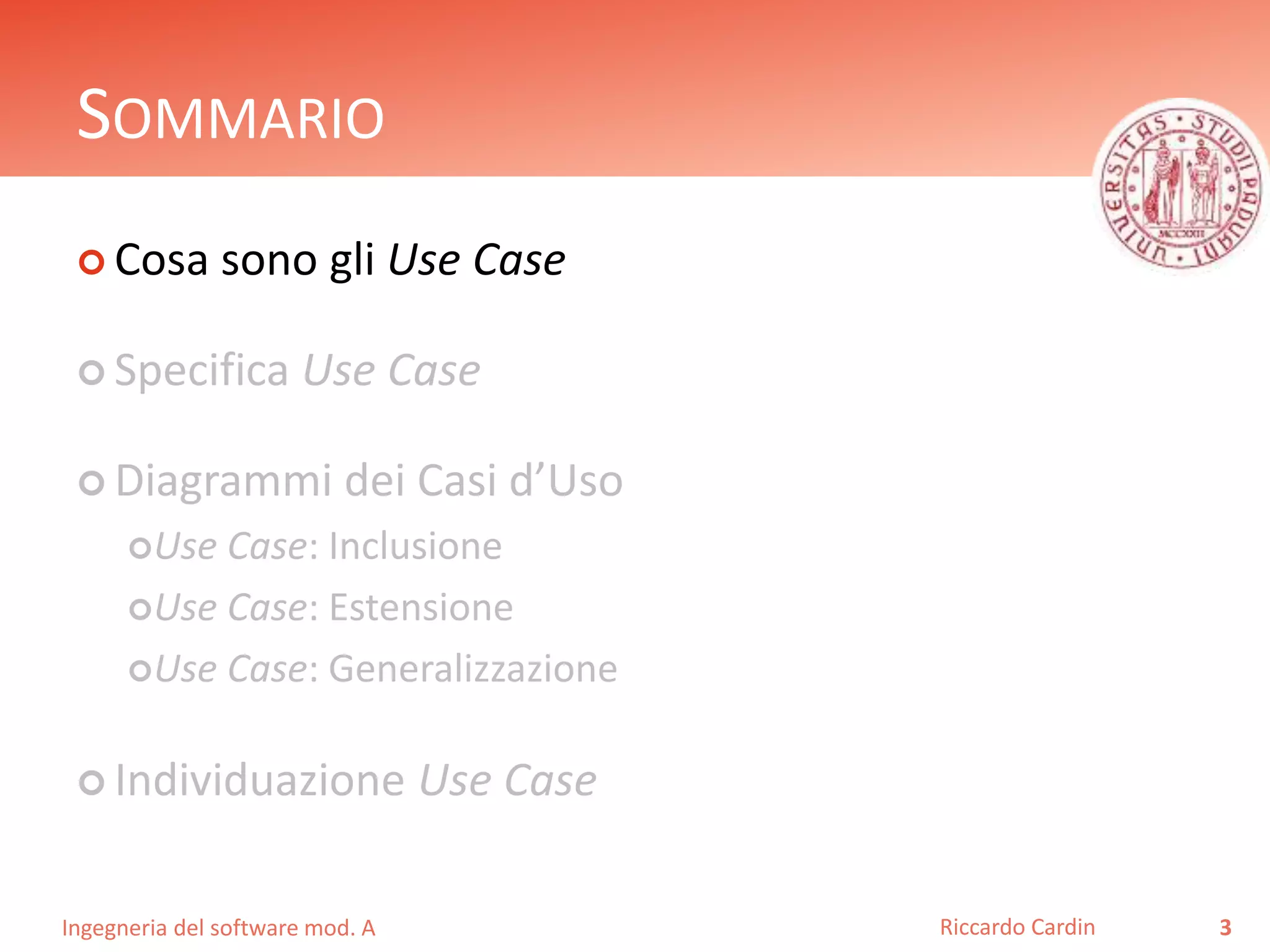 SOMMARIO 
 Cosa sono gli Use Case 
 Specifica Use Case 
 Diagrammi dei Casi d’Uso 
Use Case: Inclusione 
Use Case: Estensione 
Use Case: Generalizzazione 
 Individuazione Use Case 
Ingegneria del software mod. A 
Riccardo Cardin 3 
 