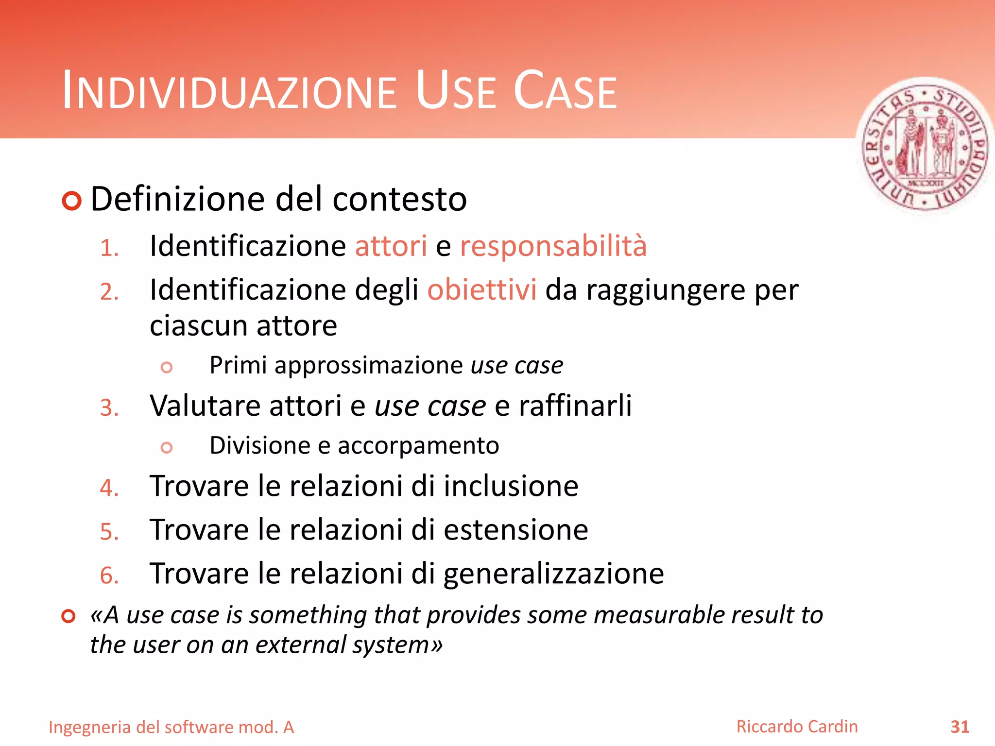 INDIVIDUAZIONE USE CASE 
 Definizione del contesto 
1. Identificazione attori e responsabilità 
2. Identificazione degli obiettivi da raggiungere per 
ciascun attore 
 Primi approssimazione use case 
3. Valutare attori e use case e raffinarli 
 Divisione e accorpamento 
4. Trovare le relazioni di inclusione 
5. Trovare le relazioni di estensione 
6. Trovare le relazioni di generalizzazione 
 «A use case is something that provides some measurable result to 
the user on an external system» 
Ingegneria del software mod. A 
Riccardo Cardin 31 
 