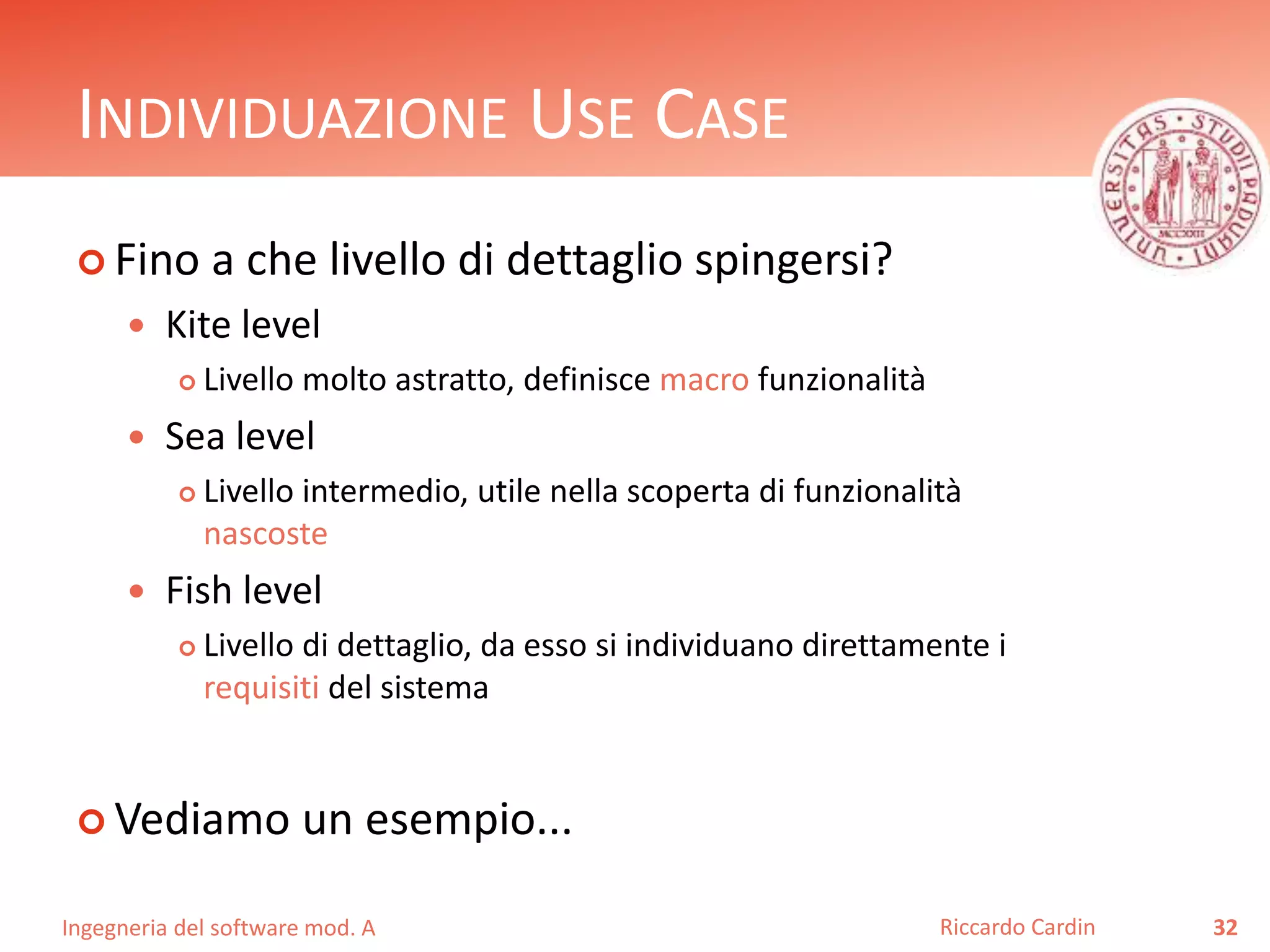 INDIVIDUAZIONE USE CASE 
 Fino a che livello di dettaglio spingersi? 
 Kite level 
 Livello molto astratto, definisce macro funzionalità 
 Sea level 
 Livello intermedio, utile nella scoperta di funzionalità 
nascoste 
 Fish level 
 Livello di dettaglio, da esso si individuano direttamente i 
requisiti del sistema 
 Vediamo un esempio... 
Ingegneria del software mod. A 
Riccardo Cardin 32 
 