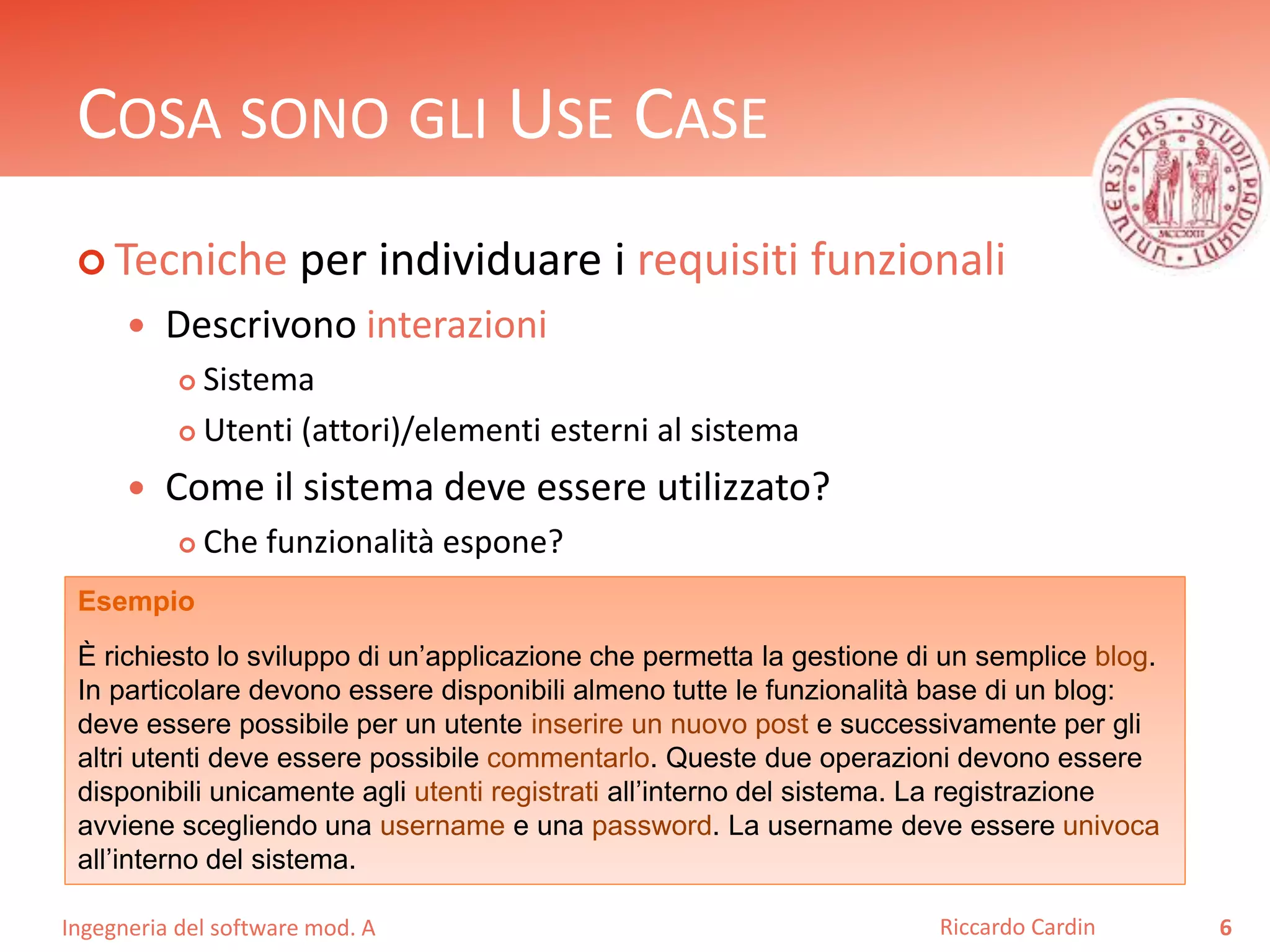 COSA SONO GLI USE CASE 
 Tecniche per individuare i requisiti funzionali 
 Descrivono interazioni 
 Sistema 
 Utenti (attori)/elementi esterni al sistema 
 Come il sistema deve essere utilizzato? 
 Che funzionalità espone? 
Ingegneria del software mod. A 
Riccardo Cardin 6 
Esempio 
È richiesto lo sviluppo di un’applicazione che permetta la gestione di un semplice blog. 
In particolare devono essere disponibili almeno tutte le funzionalità base di un blog: 
deve essere possibile per un utente inserire un nuovo post e successivamente per gli 
altri utenti deve essere possibile commentarlo. Queste due operazioni devono essere 
disponibili unicamente agli utenti registrati all’interno del sistema. La registrazione 
avviene scegliendo una username e una password. La username deve essere univoca 
all’interno del sistema. 
 