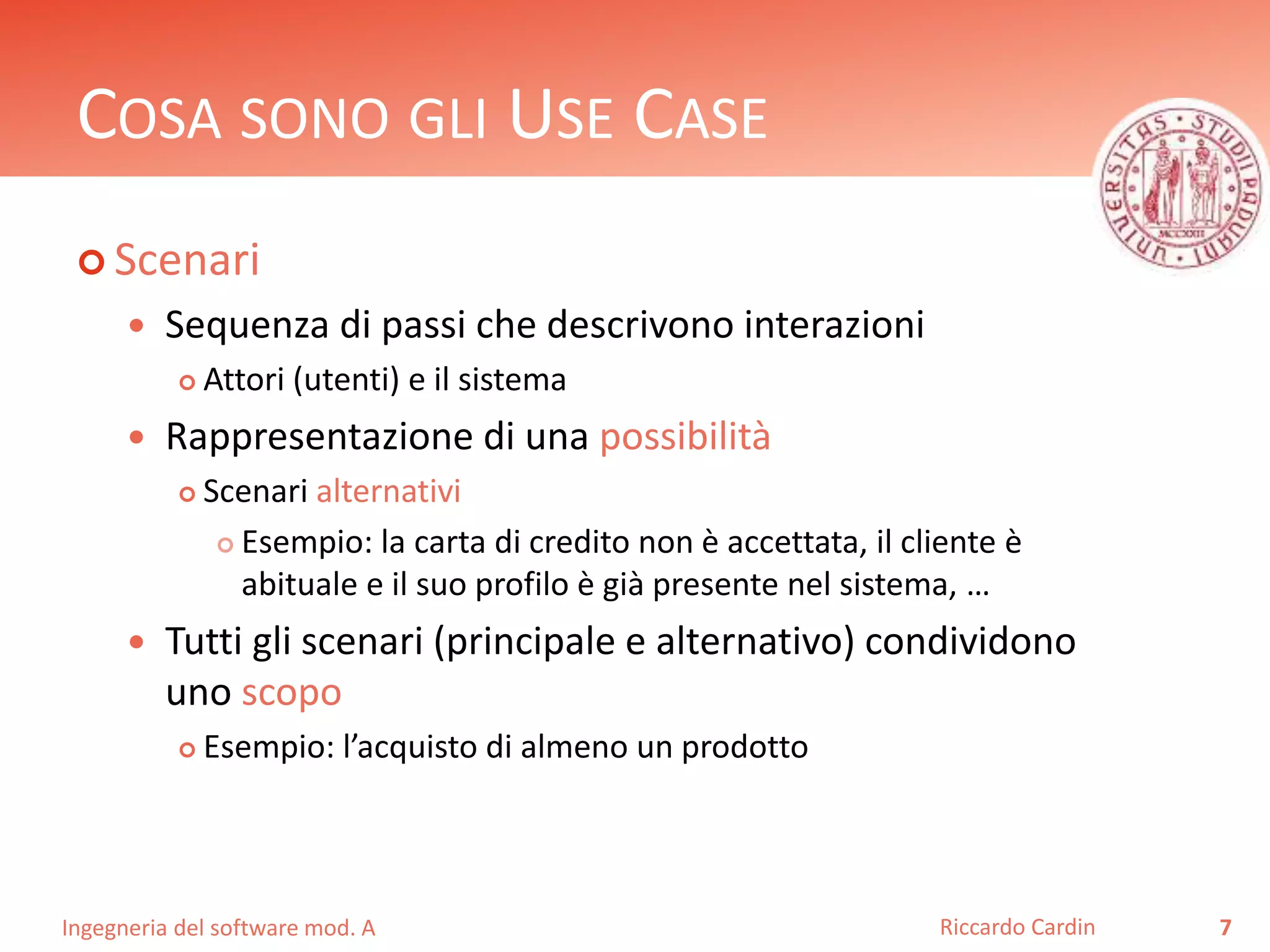 COSA SONO GLI USE CASE 
 Scenari 
 Sequenza di passi che descrivono interazioni 
 Attori (utenti) e il sistema 
 Rappresentazione di una possibilità 
 Scenari alternativi 
 Esempio: la carta di credito non è accettata, il cliente è 
abituale e il suo profilo è già presente nel sistema, … 
 Tutti gli scenari (principale e alternativo) condividono 
uno scopo 
 Esempio: l’acquisto di almeno un prodotto 
Ingegneria del software mod. A 
Riccardo Cardin 7 
 