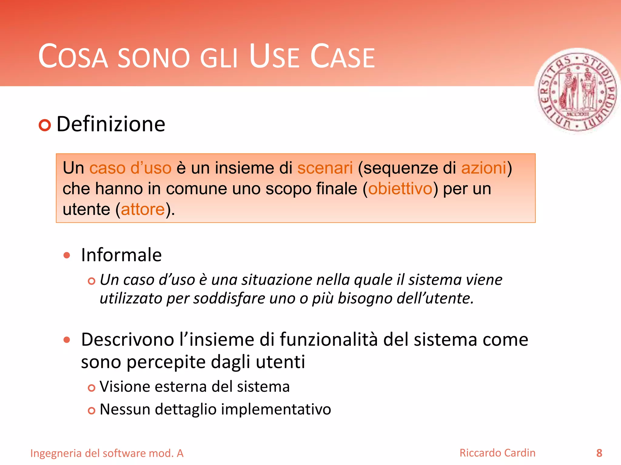 COSA SONO GLI USE CASE 
 Definizione 
Un caso d’uso è un insieme di scenari (sequenze di azioni) 
che hanno in comune uno scopo finale (obiettivo) per un 
utente (attore). 
 Informale 
 Un caso d’uso è una situazione nella quale il sistema viene 
utilizzato per soddisfare uno o più bisogno dell’utente. 
 Descrivono l’insieme di funzionalità del sistema come 
sono percepite dagli utenti 
 Visione esterna del sistema 
 Nessun dettaglio implementativo 
Ingegneria del software mod. A 
Riccardo Cardin 8 
 