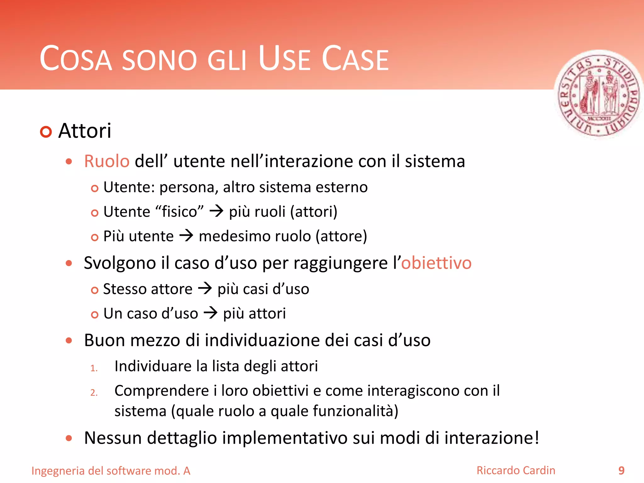 COSA SONO GLI USE CASE 
 Attori 
 Ruolo dell’ utente nell’interazione con il sistema 
 Utente: persona, altro sistema esterno 
 Utente “fisico”  più ruoli (attori) 
 Più utente  medesimo ruolo (attore) 
 Svolgono il caso d’uso per raggiungere l’obiettivo 
 Stesso attore  più casi d’uso 
 Un caso d’uso  più attori 
 Buon mezzo di individuazione dei casi d’uso 
1. Individuare la lista degli attori 
2. Comprendere i loro obiettivi e come interagiscono con il 
sistema (quale ruolo a quale funzionalità) 
 Nessun dettaglio implementativo sui modi di interazione! 
Ingegneria del software mod. A 
Riccardo Cardin 9 
 