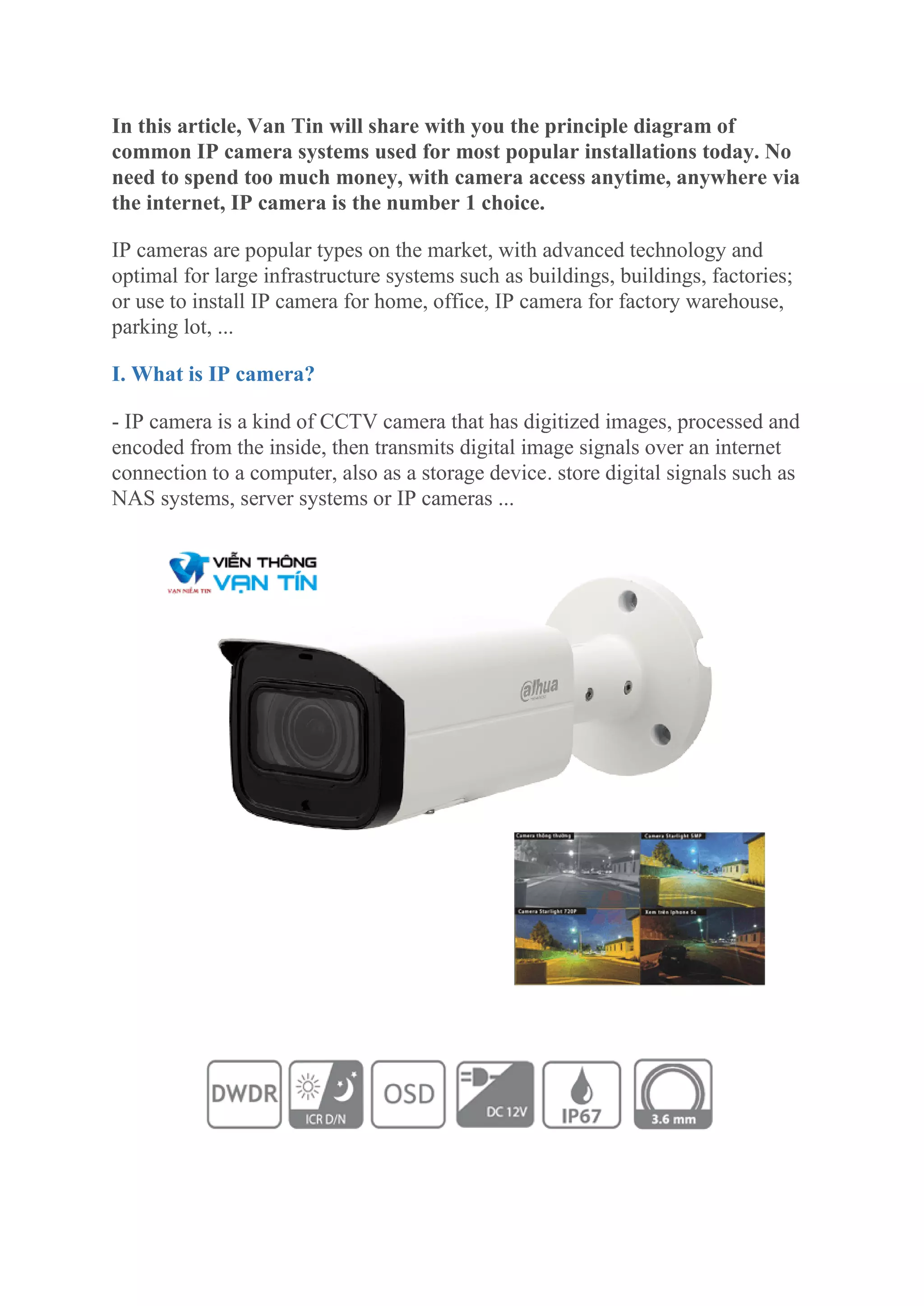 In this article, Van Tin will share with you the principle diagram of
common IP camera systems used for most popular installations today. No
need to spend too much money, with camera access anytime, anywhere via
the internet, IP camera is the number 1 choice.
IP cameras are popular types on the market, with advanced technology and
optimal for large infrastructure systems such as buildings, buildings, factories;
or use to install IP camera for home, office, IP camera for factory warehouse,
parking lot, ...
I. What is IP camera?
- IP camera is a kind of CCTV camera that has digitized images, processed and
encoded from the inside, then transmits digital image signals over an internet
connection to a computer, also as a storage device. store digital signals such as
NAS systems, server systems or IP cameras ...
 