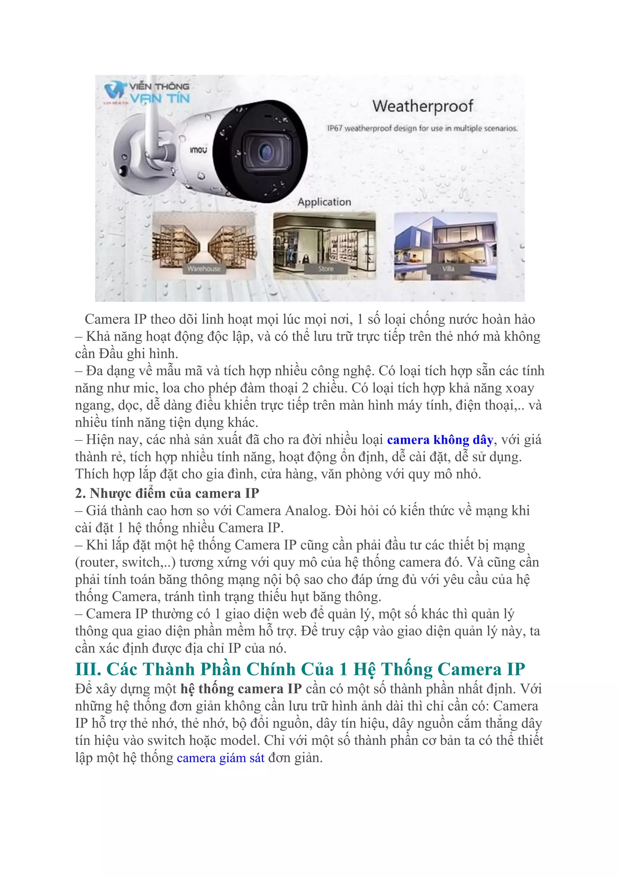 Camera IP theo dõi linh hoạt mọi lúc mọi nơi, 1 số loại chống nước hoàn hảo
– Khả năng hoạt động độc lập, và có thể lưu trữ trực tiếp trên thẻ nhớ mà không
cần Đầu ghi hình.
– Đa dạng về mẫu mã và tích hợp nhiều công nghệ. Có loại tích hợp sẵn các tính
năng như mic, loa cho phép đàm thoại 2 chiều. Có loại tích hợp khả năng xoay
ngang, dọc, dễ dàng điều khiển trực tiếp trên màn hình máy tính, điện thoại,.. và
nhiều tính năng tiện dụng khác.
– Hiện nay, các nhà sản xuất đã cho ra đời nhiều loại camera không dây, với giá
thành rẻ, tích hợp nhiều tính năng, hoạt động ổn định, dễ cài đặt, dễ sử dụng.
Thích hợp lắp đặt cho gia đình, cửa hàng, văn phòng với quy mô nhỏ.
2. Nhược điểm của camera IP
– Giá thành cao hơn so với Camera Analog. Đòi hỏi có kiến thức về mạng khi
cài đặt 1 hệ thống nhiều Camera IP.
– Khi lắp đặt một hệ thống Camera IP cũng cần phải đầu tư các thiết bị mạng
(router, switch,..) tương xứng với quy mô của hệ thống camera đó. Và cũng cần
phải tính toán băng thông mạng nội bộ sao cho đáp ứng đủ với yêu cầu của hệ
thống Camera, tránh tình trạng thiếu hụt băng thông.
– Camera IP thường có 1 giao diện web để quản lý, một số khác thì quản lý
thông qua giao diện phần mềm hỗ trợ. Để truy cập vào giao diện quản lý này, ta
cần xác định được địa chỉ IP của nó.
III. Các Thành Phần Chính Của 1 Hệ Thống Camera IP
Để xây dựng một hệ thống camera IP cần có một số thành phần nhất định. Với
những hệ thống đơn giản không cần lưu trữ hình ảnh dài thì chỉ cần có: Camera
IP hỗ trợ thẻ nhớ, thẻ nhớ, bộ đổi nguồn, dây tín hiệu, dây nguồn cắm thẳng dây
tín hiệu vào switch hoặc model. Chỉ với một số thành phần cơ bản ta có thể thiết
lập một hệ thống camera giám sát đơn giản.
 