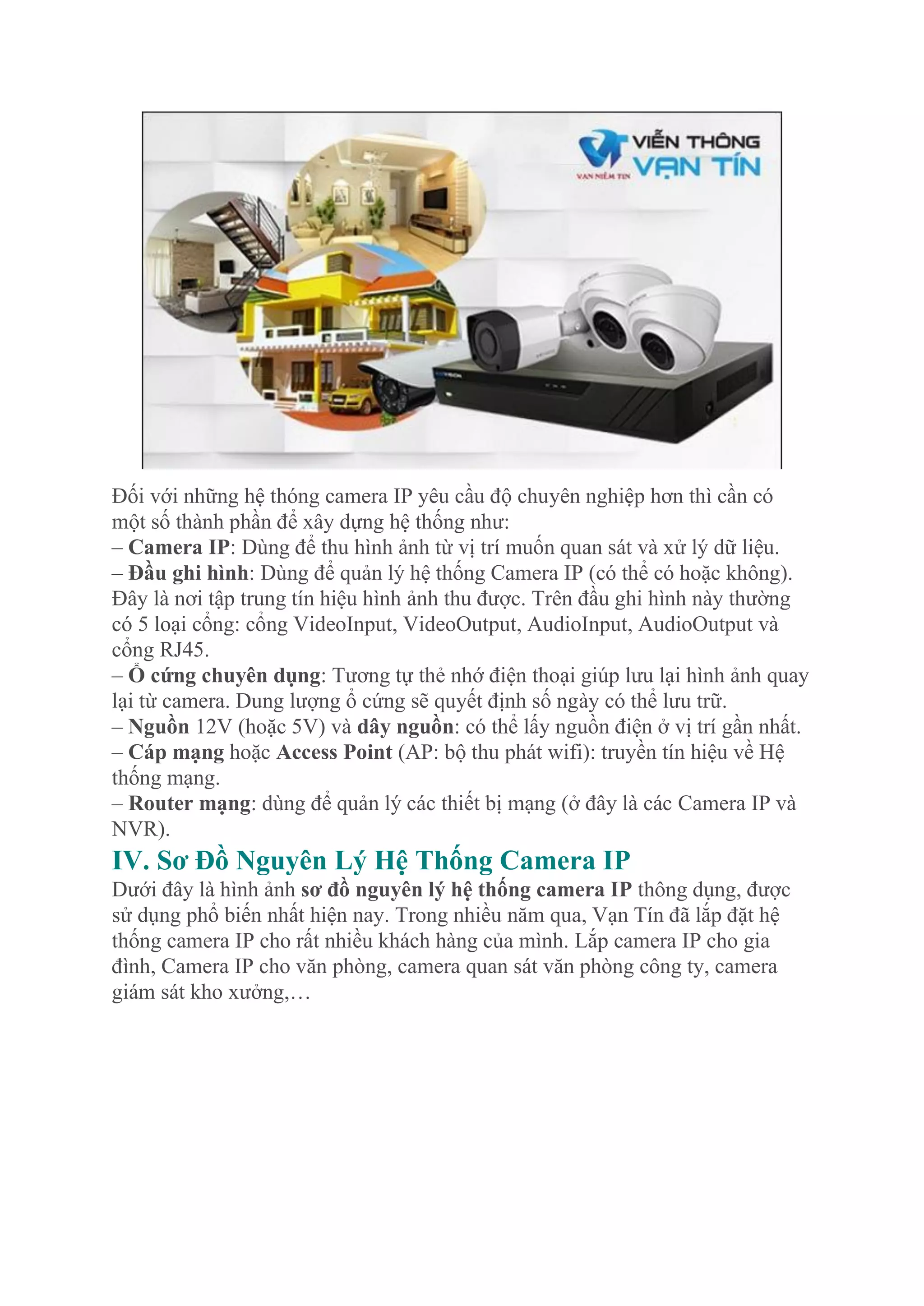 Đối với những hệ thóng camera IP yêu cầu độ chuyên nghiệp hơn thì cần có
một số thành phần để xây dựng hệ thống như:
– Camera IP: Dùng để thu hình ảnh từ vị trí muốn quan sát và xử lý dữ liệu.
– Đầu ghi hình: Dùng để quản lý hệ thống Camera IP (có thể có hoặc không).
Đây là nơi tập trung tín hiệu hình ảnh thu được. Trên đầu ghi hình này thường
có 5 loại cổng: cổng VideoInput, VideoOutput, AudioInput, AudioOutput và
cổng RJ45.
– Ổ cứng chuyên dụng: Tương tự thẻ nhớ điện thoại giúp lưu lại hình ảnh quay
lại từ camera. Dung lượng ổ cứng sẽ quyết định số ngày có thể lưu trữ.
– Nguồn 12V (hoặc 5V) và dây nguồn: có thể lấy nguồn điện ở vị trí gần nhất.
– Cáp mạng hoặc Access Point (AP: bộ thu phát wifi): truyền tín hiệu về Hệ
thống mạng.
– Router mạng: dùng để quản lý các thiết bị mạng (ở đây là các Camera IP và
NVR).
IV. Sơ Đồ Nguyên Lý Hệ Thống Camera IP
Dưới đây là hình ảnh sơ đồ nguyên lý hệ thống camera IP thông dụng, được
sử dụng phổ biến nhất hiện nay. Trong nhiều năm qua, Vạn Tín đã lắp đặt hệ
thống camera IP cho rất nhiều khách hàng của mình. Lắp camera IP cho gia
đình, Camera IP cho văn phòng, camera quan sát văn phòng công ty, camera
giám sát kho xưởng,…
 