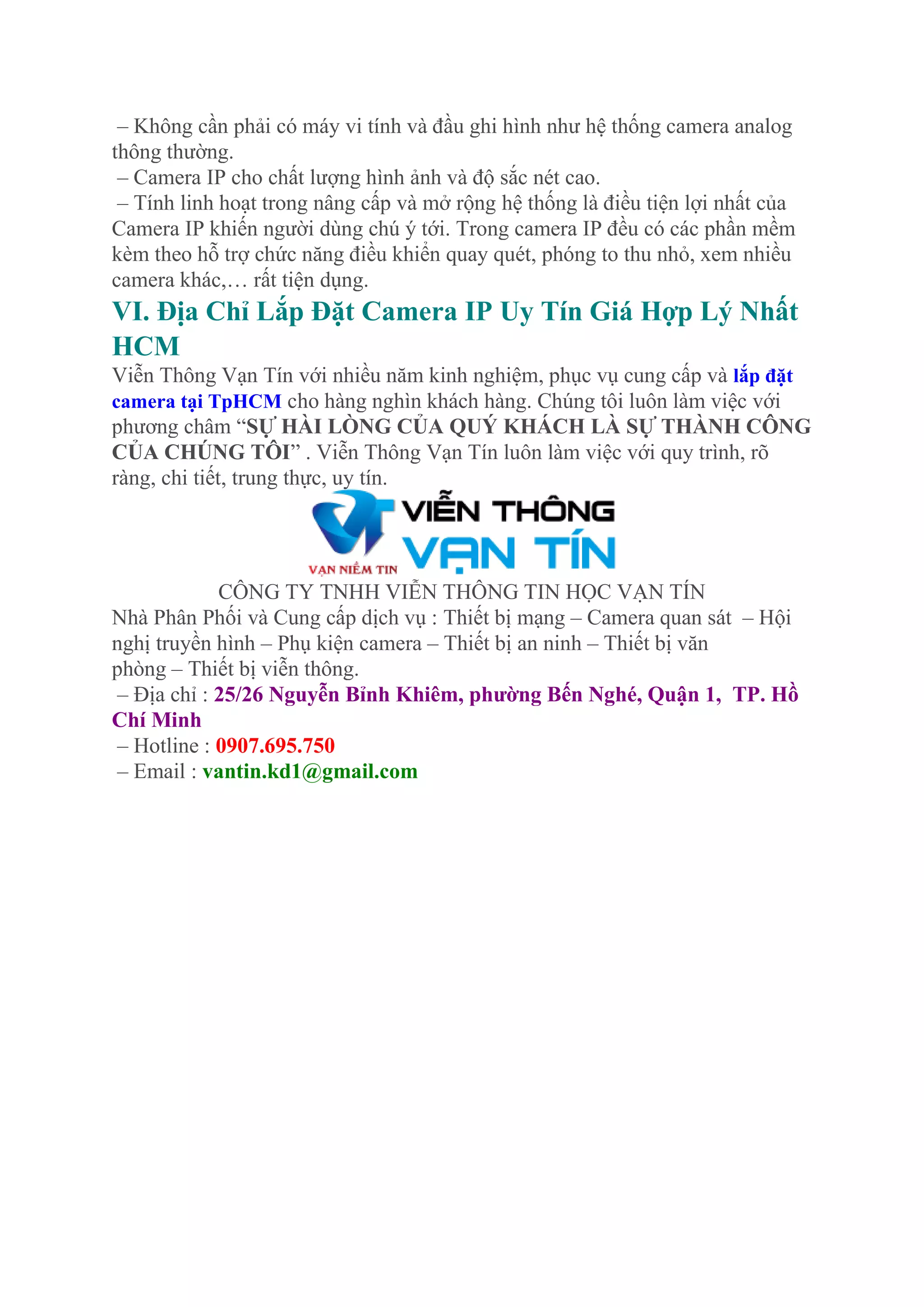 – Không cần phải có máy vi tính và đầu ghi hình như hệ thống camera analog
thông thường.
– Camera IP cho chất lượng hình ảnh và độ sắc nét cao.
– Tính linh hoạt trong nâng cấp và mở rộng hệ thống là điều tiện lợi nhất của
Camera IP khiến người dùng chú ý tới. Trong camera IP đều có các phần mềm
kèm theo hỗ trợ chức năng điều khiển quay quét, phóng to thu nhỏ, xem nhiều
camera khác,… rất tiện dụng.
VI. Địa Chỉ Lắp Đặt Camera IP Uy Tín Giá Hợp Lý Nhất
HCM
Viễn Thông Vạn Tín với nhiều năm kinh nghiệm, phục vụ cung cấp và lắp đặt
camera tại TpHCM cho hàng nghìn khách hàng. Chúng tôi luôn làm việc với
phương châm “SỰ HÀI LÒNG CỦA QUÝ KHÁCH LÀ SỰ THÀNH CÔNG
CỦA CHÚNG TÔI” . Viễn Thông Vạn Tín luôn làm việc với quy trình, rõ
ràng, chi tiết, trung thực, uy tín.
CÔNG TY TNHH VIỄN THÔNG TIN HỌC VẠN TÍN
Nhà Phân Phối và Cung cấp dịch vụ : Thiết bị mạng – Camera quan sát – Hội
nghị truyền hình – Phụ kiện camera – Thiết bị an ninh – Thiết bị văn
phòng – Thiết bị viễn thông.
– Địa chỉ : 25/26 Nguyễn Bỉnh Khiêm, phường Bến Nghé, Quận 1, TP. Hồ
Chí Minh
– Hotline : 0907.695.750
– Email : vantin.kd1@gmail.com
 