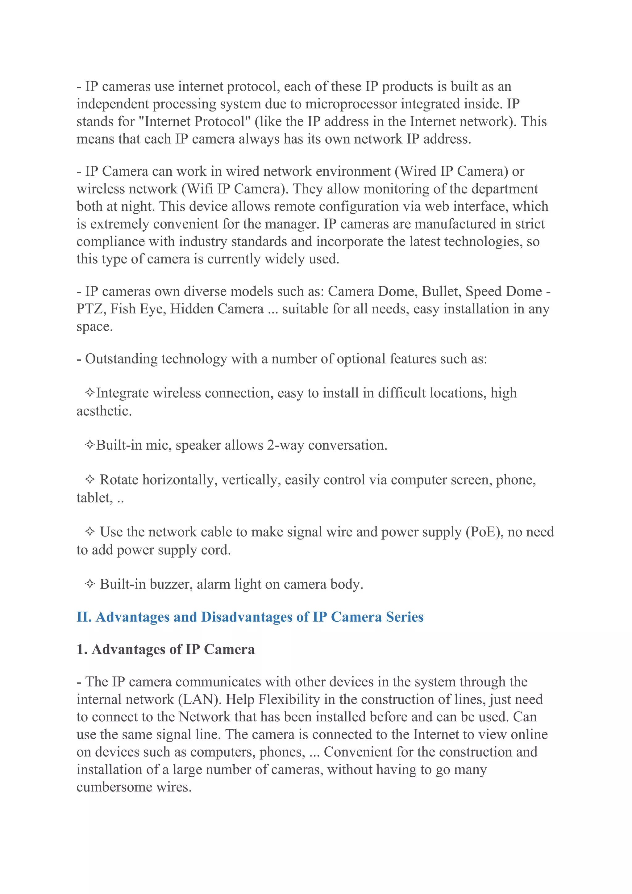 - IP cameras use internet protocol, each of these IP products is built as an
independent processing system due to microprocessor integrated inside. IP
stands for "Internet Protocol" (like the IP address in the Internet network). This
means that each IP camera always has its own network IP address.
- IP Camera can work in wired network environment (Wired IP Camera) or
wireless network (Wifi IP Camera). They allow monitoring of the department
both at night. This device allows remote configuration via web interface, which
is extremely convenient for the manager. IP cameras are manufactured in strict
compliance with industry standards and incorporate the latest technologies, so
this type of camera is currently widely used.
- IP cameras own diverse models such as: Camera Dome, Bullet, Speed Dome -
PTZ, Fish Eye, Hidden Camera ... suitable for all needs, easy installation in any
space.
- Outstanding technology with a number of optional features such as:
✧Integrate wireless connection, easy to install in difficult locations, high
aesthetic.
✧Built-in mic, speaker allows 2-way conversation.
✧ Rotate horizontally, vertically, easily control via computer screen, phone,
tablet, ..
✧ Use the network cable to make signal wire and power supply (PoE), no need
to add power supply cord.
✧ Built-in buzzer, alarm light on camera body.
II. Advantages and Disadvantages of IP Camera Series
1. Advantages of IP Camera
- The IP camera communicates with other devices in the system through the
internal network (LAN). Help Flexibility in the construction of lines, just need
to connect to the Network that has been installed before and can be used. Can
use the same signal line. The camera is connected to the Internet to view online
on devices such as computers, phones, ... Convenient for the construction and
installation of a large number of cameras, without having to go many
cumbersome wires.
 