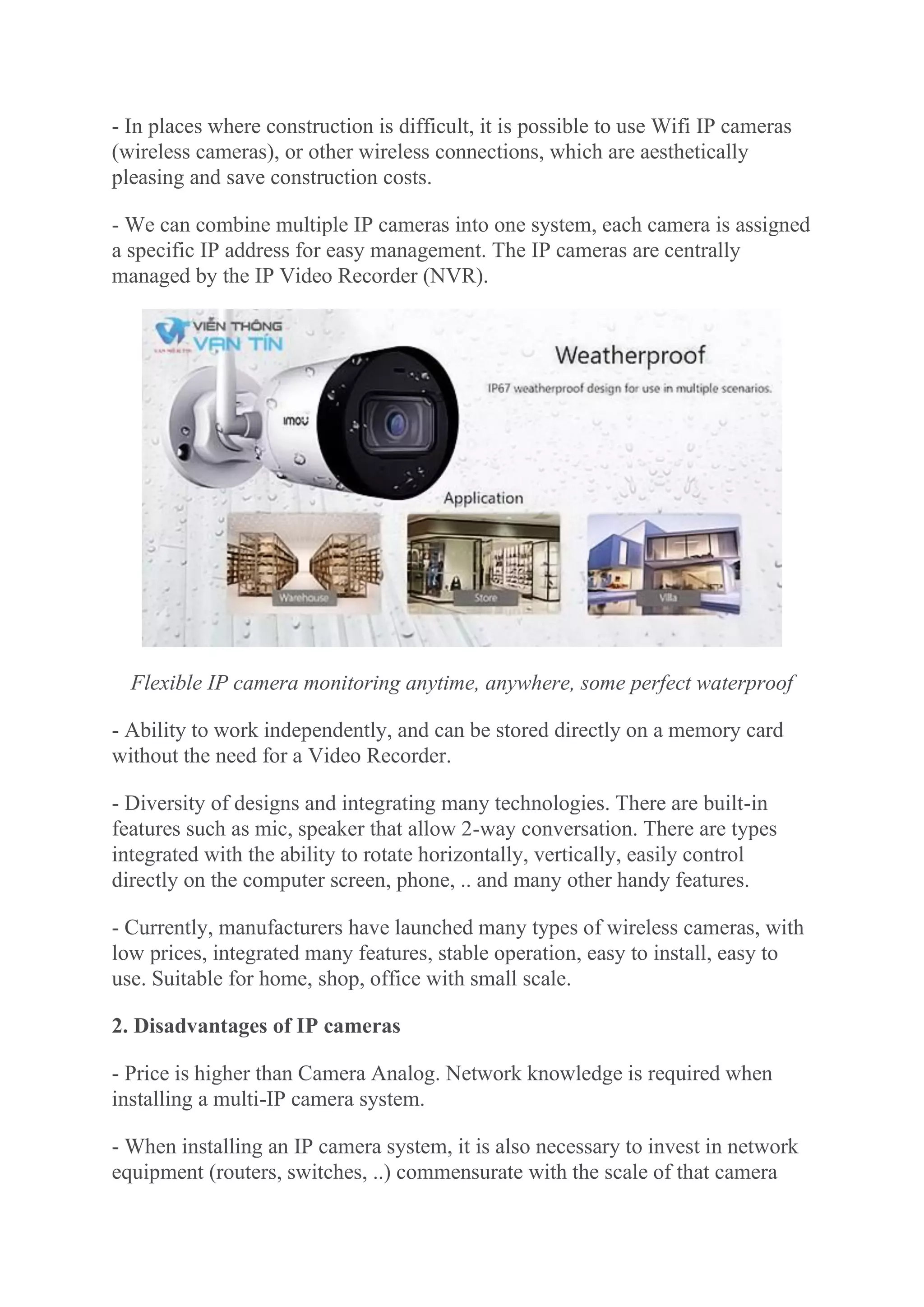 - In places where construction is difficult, it is possible to use Wifi IP cameras
(wireless cameras), or other wireless connections, which are aesthetically
pleasing and save construction costs.
- We can combine multiple IP cameras into one system, each camera is assigned
a specific IP address for easy management. The IP cameras are centrally
managed by the IP Video Recorder (NVR).
Flexible IP camera monitoring anytime, anywhere, some perfect waterproof
- Ability to work independently, and can be stored directly on a memory card
without the need for a Video Recorder.
- Diversity of designs and integrating many technologies. There are built-in
features such as mic, speaker that allow 2-way conversation. There are types
integrated with the ability to rotate horizontally, vertically, easily control
directly on the computer screen, phone, .. and many other handy features.
- Currently, manufacturers have launched many types of wireless cameras, with
low prices, integrated many features, stable operation, easy to install, easy to
use. Suitable for home, shop, office with small scale.
2. Disadvantages of IP cameras
- Price is higher than Camera Analog. Network knowledge is required when
installing a multi-IP camera system.
- When installing an IP camera system, it is also necessary to invest in network
equipment (routers, switches, ..) commensurate with the scale of that camera
 