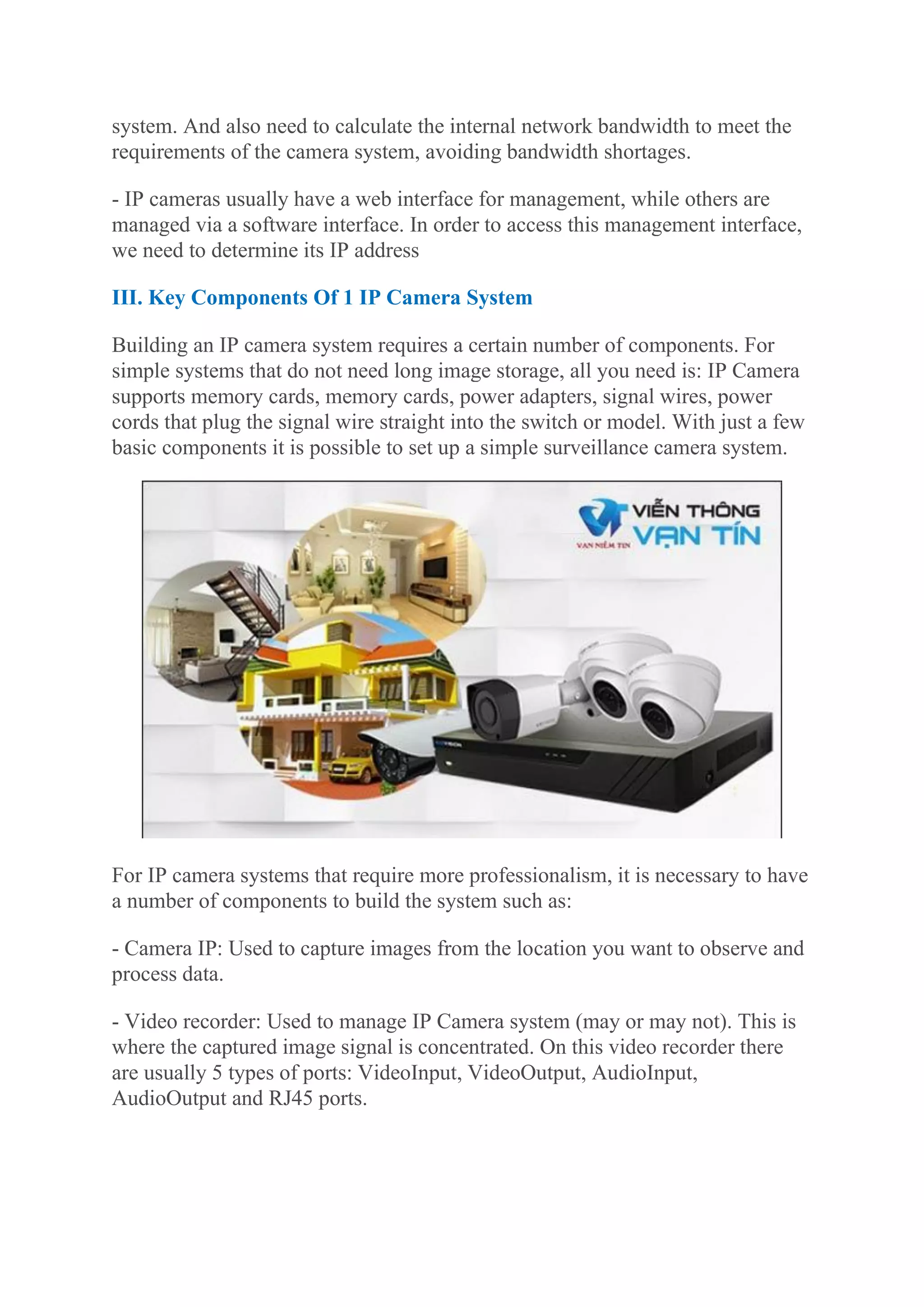 system. And also need to calculate the internal network bandwidth to meet the
requirements of the camera system, avoiding bandwidth shortages.
- IP cameras usually have a web interface for management, while others are
managed via a software interface. In order to access this management interface,
we need to determine its IP address
III. Key Components Of 1 IP Camera System
Building an IP camera system requires a certain number of components. For
simple systems that do not need long image storage, all you need is: IP Camera
supports memory cards, memory cards, power adapters, signal wires, power
cords that plug the signal wire straight into the switch or model. With just a few
basic components it is possible to set up a simple surveillance camera system.
For IP camera systems that require more professionalism, it is necessary to have
a number of components to build the system such as:
- Camera IP: Used to capture images from the location you want to observe and
process data.
- Video recorder: Used to manage IP Camera system (may or may not). This is
where the captured image signal is concentrated. On this video recorder there
are usually 5 types of ports: VideoInput, VideoOutput, AudioInput,
AudioOutput and RJ45 ports.
 