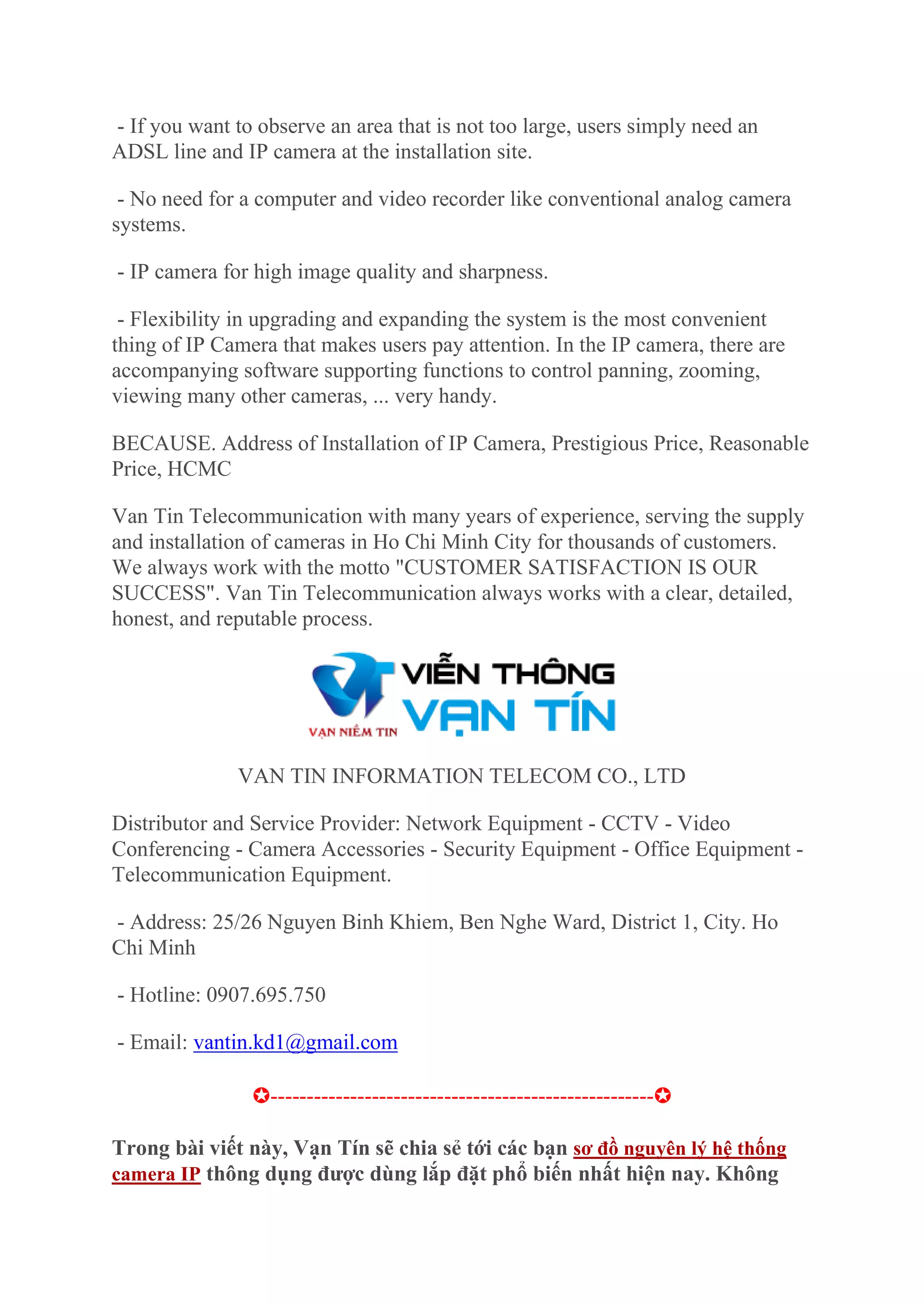 - If you want to observe an area that is not too large, users simply need an
ADSL line and IP camera at the installation site.
- No need for a computer and video recorder like conventional analog camera
systems.
- IP camera for high image quality and sharpness.
- Flexibility in upgrading and expanding the system is the most convenient
thing of IP Camera that makes users pay attention. In the IP camera, there are
accompanying software supporting functions to control panning, zooming,
viewing many other cameras, ... very handy.
BECAUSE. Address of Installation of IP Camera, Prestigious Price, Reasonable
Price, HCMC
Van Tin Telecommunication with many years of experience, serving the supply
and installation of cameras in Ho Chi Minh City for thousands of customers.
We always work with the motto "CUSTOMER SATISFACTION IS OUR
SUCCESS". Van Tin Telecommunication always works with a clear, detailed,
honest, and reputable process.
VAN TIN INFORMATION TELECOM CO., LTD
Distributor and Service Provider: Network Equipment - CCTV - Video
Conferencing - Camera Accessories - Security Equipment - Office Equipment -
Telecommunication Equipment.
- Address: 25/26 Nguyen Binh Khiem, Ben Nghe Ward, District 1, City. Ho
Chi Minh
- Hotline: 0907.695.750
- Email: vantin.kd1@gmail.com
✪-----------------------------------------------------✪
Trong bài viết này, Vạn Tín sẽ chia sẻ tới các bạn sơ đồ nguyên lý hệ thống
camera IP thông dụng được dùng lắp đặt phổ biến nhất hiện nay. Không
 