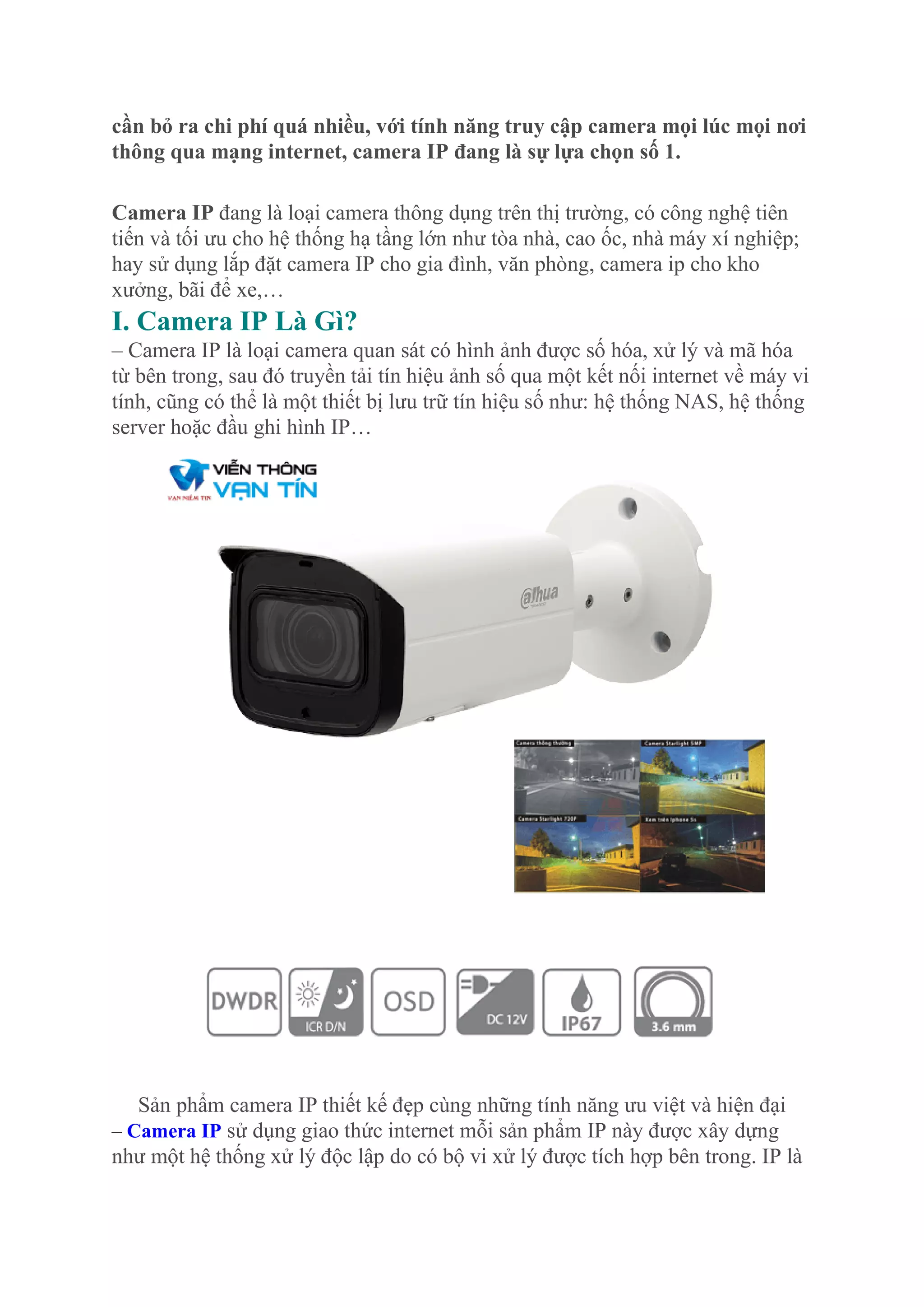 cần bỏ ra chi phí quá nhiều, với tính năng truy cập camera mọi lúc mọi nơi
thông qua mạng internet, camera IP đang là sự lựa chọn số 1.
Camera IP đang là loại camera thông dụng trên thị trường, có công nghệ tiên
tiến và tối ưu cho hệ thống hạ tầng lớn như tòa nhà, cao ốc, nhà máy xí nghiệp;
hay sử dụng lắp đặt camera IP cho gia đình, văn phòng, camera ip cho kho
xưởng, bãi để xe,…
I. Camera IP Là Gì?
– Camera IP là loại camera quan sát có hình ảnh được số hóa, xử lý và mã hóa
từ bên trong, sau đó truyền tải tín hiệu ảnh số qua một kết nối internet về máy vi
tính, cũng có thể là một thiết bị lưu trữ tín hiệu số như: hệ thống NAS, hệ thống
server hoặc đầu ghi hình IP…
Sản phẩm camera IP thiết kế đẹp cùng những tính năng ưu việt và hiện đại
– Camera IP sử dụng giao thức internet mỗi sản phẩm IP này được xây dựng
như một hệ thống xử lý độc lập do có bộ vi xử lý được tích hợp bên trong. IP là
 