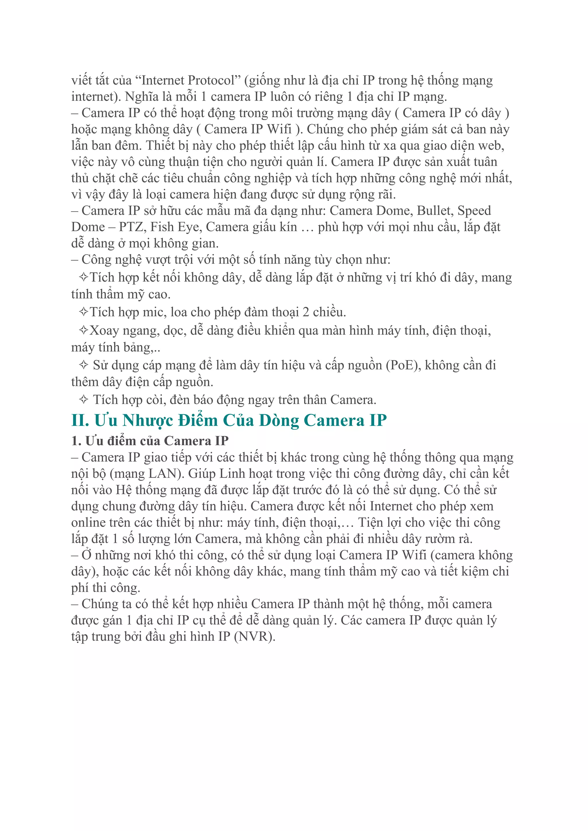 viết tắt của “Internet Protocol” (giống như là địa chỉ IP trong hệ thống mạng
internet). Nghĩa là mỗi 1 camera IP luôn có riêng 1 địa chỉ IP mạng.
– Camera IP có thể hoạt động trong môi trường mạng dây ( Camera IP có dây )
hoặc mạng không dây ( Camera IP Wifi ). Chúng cho phép giám sát cả ban này
lẫn ban đêm. Thiết bị này cho phép thiết lập cấu hình từ xa qua giao diện web,
việc này vô cùng thuận tiện cho người quản lí. Camera IP được sản xuất tuân
thủ chặt chẽ các tiêu chuẩn công nghiệp và tích hợp những công nghệ mới nhất,
vì vậy đây là loại camera hiện đang được sử dụng rộng rãi.
– Camera IP sở hữu các mẫu mã đa dạng như: Camera Dome, Bullet, Speed
Dome – PTZ, Fish Eye, Camera giấu kín … phù hợp với mọi nhu cầu, lắp đặt
dễ dàng ở mọi không gian.
– Công nghệ vượt trội với một số tính năng tùy chọn như:
✧Tích hợp kết nối không dây, dễ dàng lắp đặt ở những vị trí khó đi dây, mang
tính thẩm mỹ cao.
✧Tích hợp mic, loa cho phép đàm thoại 2 chiều.
✧Xoay ngang, dọc, dễ dàng điều khiển qua màn hình máy tính, điện thoại,
máy tính bảng,..
✧ Sử dụng cáp mạng để làm dây tín hiệu và cấp nguồn (PoE), không cần đi
thêm dây điện cấp nguồn.
✧ Tích hợp còi, đèn báo động ngay trên thân Camera.
II. Ưu Nhược Điểm Của Dòng Camera IP
1. Ưu điểm của Camera IP
– Camera IP giao tiếp với các thiết bị khác trong cùng hệ thống thông qua mạng
nội bộ (mạng LAN). Giúp Linh hoạt trong việc thi công đường dây, chỉ cần kết
nối vào Hệ thống mạng đã được lắp đặt trước đó là có thể sử dụng. Có thể sử
dụng chung đường dây tín hiệu. Camera được kết nối Internet cho phép xem
online trên các thiết bị như: máy tính, điện thoại,… Tiện lợi cho việc thi công
lắp đặt 1 số lượng lớn Camera, mà không cần phải đi nhiều dây rườm rà.
– Ở những nơi khó thi công, có thể sử dụng loại Camera IP Wifi (camera không
dây), hoặc các kết nối không dây khác, mang tính thẩm mỹ cao và tiết kiệm chi
phí thi công.
– Chúng ta có thể kết hợp nhiều Camera IP thành một hệ thống, mỗi camera
được gán 1 địa chỉ IP cụ thể để dễ dàng quản lý. Các camera IP được quản lý
tập trung bởi đầu ghi hình IP (NVR).
 