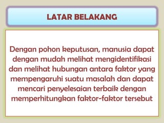 LATAR BELAKANG


Dengan pohon keputusan, manusia dapat
 dengan mudah melihat mengidentifikasi
dan melihat hubungan antara faktor yang
mempengaruhi suatu masalah dan dapat
  mencari penyelesaian terbaik dengan
 memperhitungkan faktor-faktor tersebut
 
